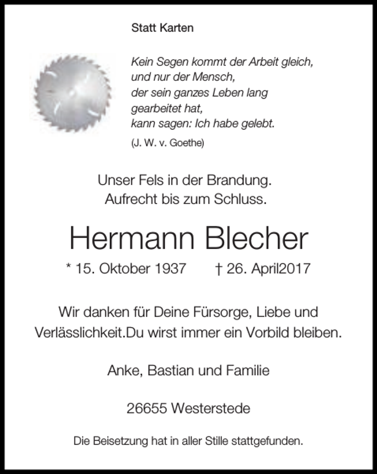 <p>Statt Karten<br />Kein Segen kommt der Arbeit gleich,<br />und nur der Mensch,<br />der sein ganzes Leben lang<br />gearbeitet hat,<br />kann sagen: Ich habe gelebt.<br />(J. W. v. Goethe)</p><p>Unser Fels in der Brandung.<br />Aufrecht bis zum Schluss.</p><p>Hermann Blecher</p><p>* 15. Oktober 1937</p><p>† 26. April2017</p><p>Wir danken für Deine Fürsorge, Liebe und<br />Verlässlichkeit.Du wirst immer ein Vorbild bleiben.<br />Anke, Bastian und Familie<br />26655 Westerstede<br />Die Beisetzung hat in aller Stille stattgefunden.</p>