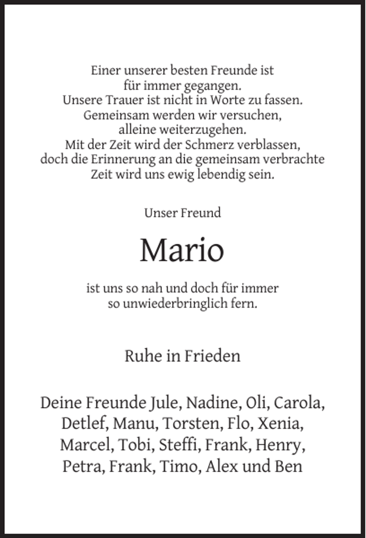 <p>Einer unserer besten Freunde ist<br />für immer gegangen.<br />Unsere Trauer ist nicht in Worte zu fassen.<br />Gemeinsam werden wir versuchen,<br />alleine weiterzugehen.<br />Mit der Zeit wird der Schmerz verblassen,<br />doch die Erinnerung an die gemeinsam verbrachte<br />Zeit wird uns ewig lebendig sein.<br />Unser Freund</p><p>Mario<br />ist uns so nah und doch für immer<br />so unwiederbringlich fern.</p><p>Ruhe in Frieden<br />Deine Freunde Jule, Nadine, Oli, Carola,<br />Detlef, Manu, Torsten, Flo, Xenia,<br />Marcel, Tobi, Steffi, Frank, Henry,<br />Petra, Frank, Timo, Alex und Ben</p>