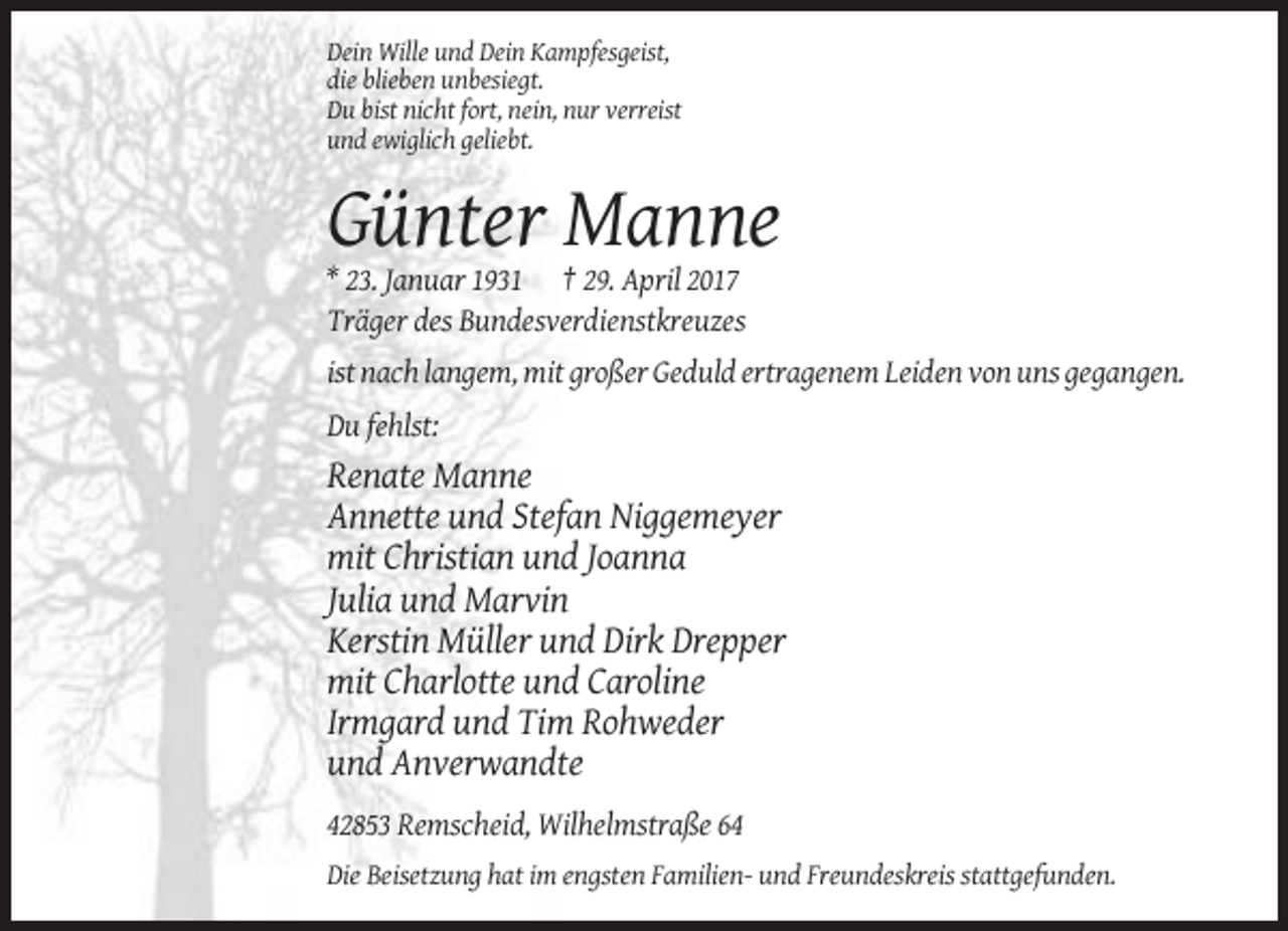 <p>Dein Wille und Dein Kampfesgeist,<br />die blieben unbesiegt.<br />Du bist nicht fort, nein, nur verreist<br />und ewiglich geliebt.</p><p>Günter Manne<br />* 23. Januar 1931 † 29. April 2017<br />Träger des Bundesverdienstkreuzes<br />ist nach langem, mit großer Geduld ertragenem Leiden von uns gegangen.<br />Du fehlst:</p><p>Renate Manne<br />Annette und Stefan Niggemeyer<br />mit Christian und Joanna<br />Julia und Marvin<br />Kerstin Müller und Dirk Drepper<br />mit Charlotte und Caroline<br />Irmgard und Tim Rohweder<br />und Anverwandte<br />42853 Remscheid, Wilhelmstraße 64<br />Die Beisetzung hat im engsten Familien- und Freundeskreis stattgefunden.</p>