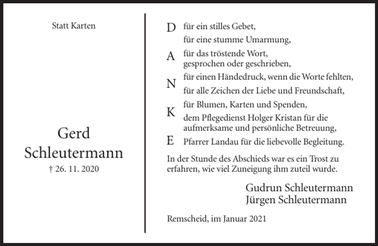 <p>Statt Karten</p><p>D<br />A<br />N<br />K</p><p>Gerd<br />Schleutermann<br />† 26. 11. 2020</p><p>E</p><p>für ein stilles Gebet,<br />für eine stumme Umarmung,<br />für das tröstende Wort,<br />gesprochen oder geschrieben,<br />für einen Händedruck, wenn die Worte fehlten,<br />für alle Zeichen der Liebe und Freundschaft,<br />für Blumen, Karten und Spenden,<br />dem Pflegedienst Holger Kristan für die<br />aufmerksame und persönliche Betreuung,<br />Pfarrer Landau für die liebevolle Begleitung.</p><p>In der Stunde des Abschieds war es ein Trost zu<br />erfahren, wie viel Zuneigung ihm zuteil wurde.</p><p>Gudrun Schleutermann<br />Jürgen Schleutermann<br />Remscheid, im Januar 2021</p>