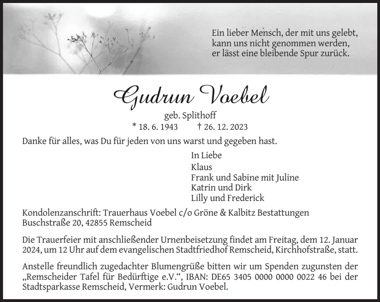 <p>Ein lieber Mensch, der mit uns gelebt,<br />kann uns nicht genommen werden,<br />er lässt eine bleibende Spur zurück.</p><p>geb. Splithoff<br />* 18. 6. 1943<br />† 26. 12. 2023<br />Danke für alles, was Du für jeden von uns warst und gegeben hast.<br />In Liebe<br />Klaus<br />Frank und Sabine mit Juline<br />Katrin und Dirk<br />Lilly und Frederick<br />Kondolenzanschrift: Trauerhaus Voebel c/o Gröne &amp; Kalbitz Bestattungen<br />Buschstraße 20, 42855 Remscheid<br />Die Trauerfeier mit anschließender Urnenbeisetzung findet am Freitag, dem 12. Januar<br />2024, um 12 Uhr auf dem evangelischen Stadtfriedhof Remscheid, Kirchhofstraße, statt.<br />Anstelle freundlich zugedachter Blumengrüße bitten wir um Spenden zugunsten der<br />„Remscheider Tafel für Bedürftige e.V.“, IBAN: DE65 3405 0022 46 bei der<br />Stadtsparkasse Remscheid, Vermerk: Gudrun Voebel.</p>