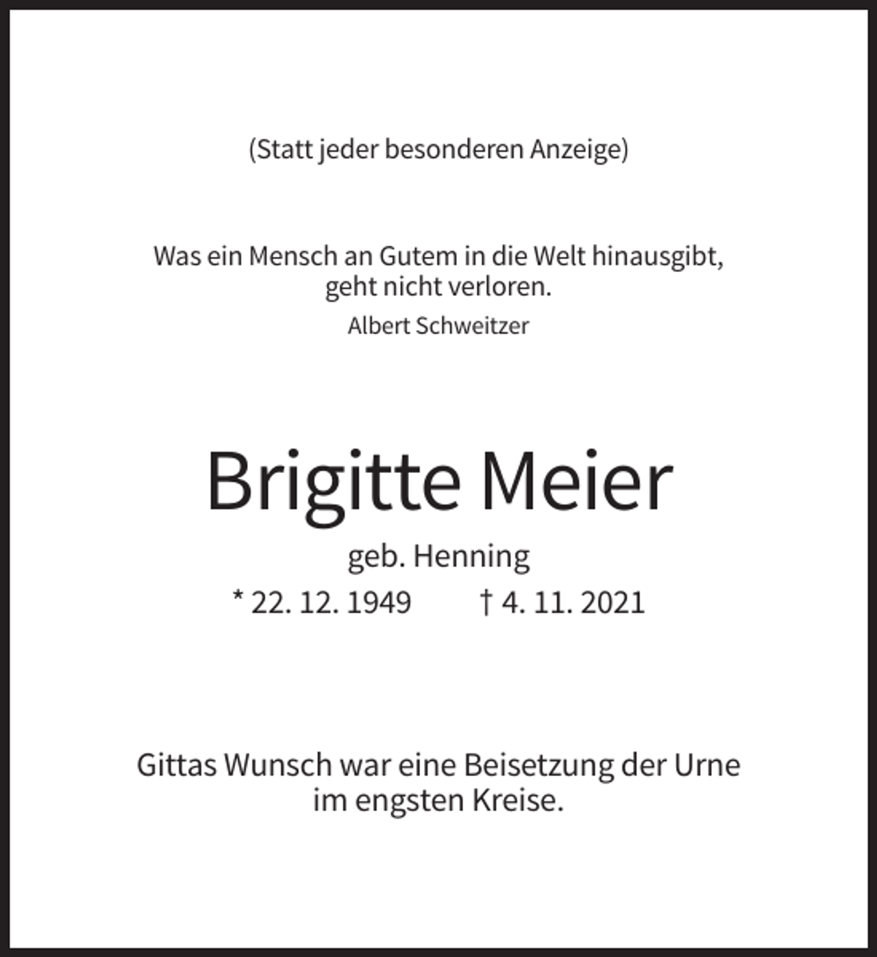 <p>(Statt jeder besonderen Anzeige)</p><p>Was ein Mensch an Gutem in die Welt hinausgibt,<br />geht nicht verloren.<br />Albert Schweitzer</p><p>Brigitte Meier<br />geb. Henning<br />* 22. 12. 1949<br />† 4. 11. 2021</p><p>Gittas Wunsch war eine Beisetzung der Urne<br />im engsten Kreise.</p>