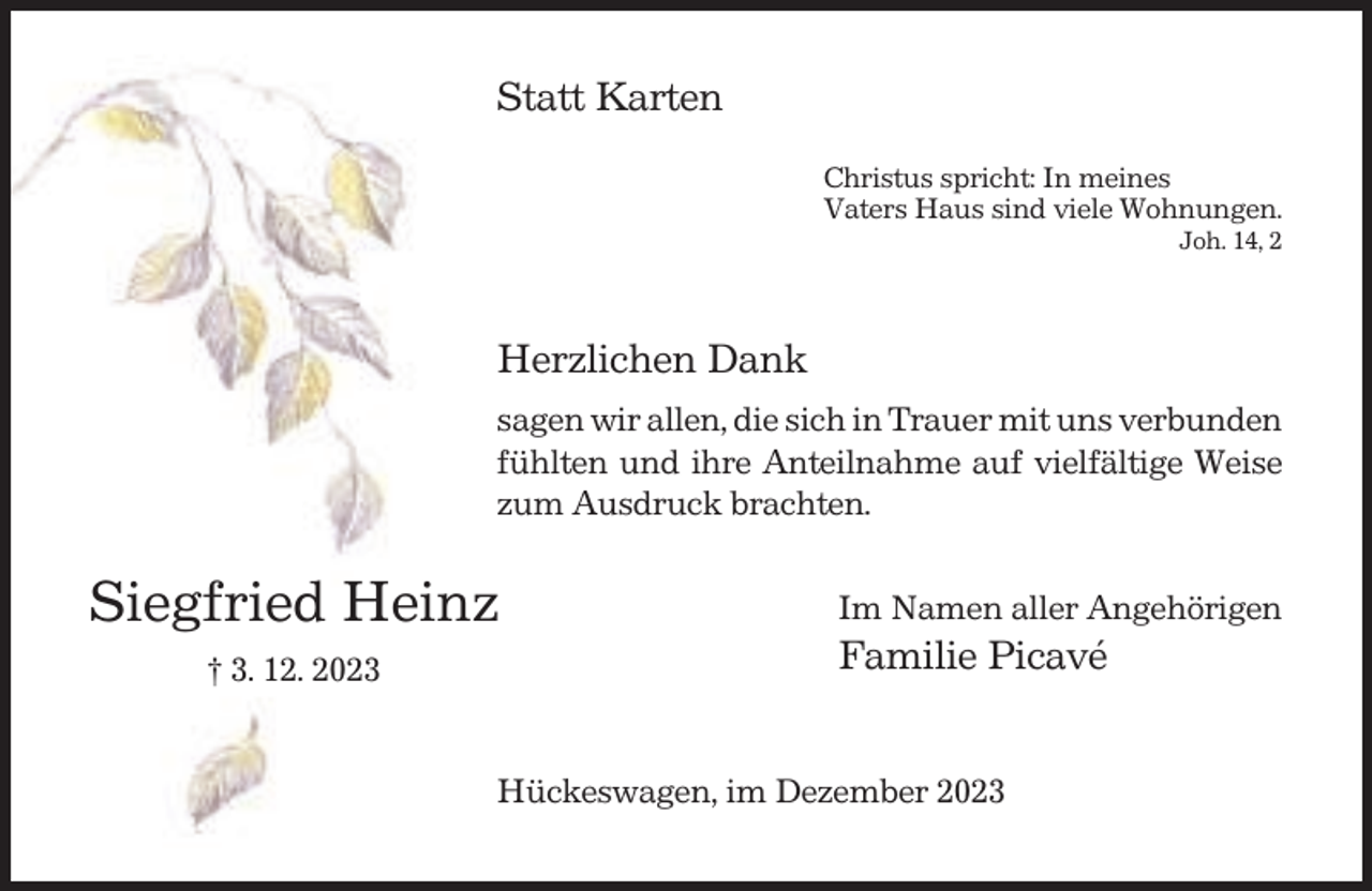 <p>Statt Karten<br />Christus spricht: In meines<br />Vaters Haus sind viele Wohnungen.<br />Joh. 14, 2</p><p>Herzlichen Dank<br />sagen wir allen, die sich in Trauer mit uns verbunden<br />fühlten und ihre Anteilnahme auf vielfältige Weise<br />zum Ausdruck brachten.</p><p>Siegfried Heinz<br />† 3. 12. 2023</p><p>Im Namen aller Angehörigen</p><p>Familie Picavé<br />Hückeswagen, im Dezember 2023</p>