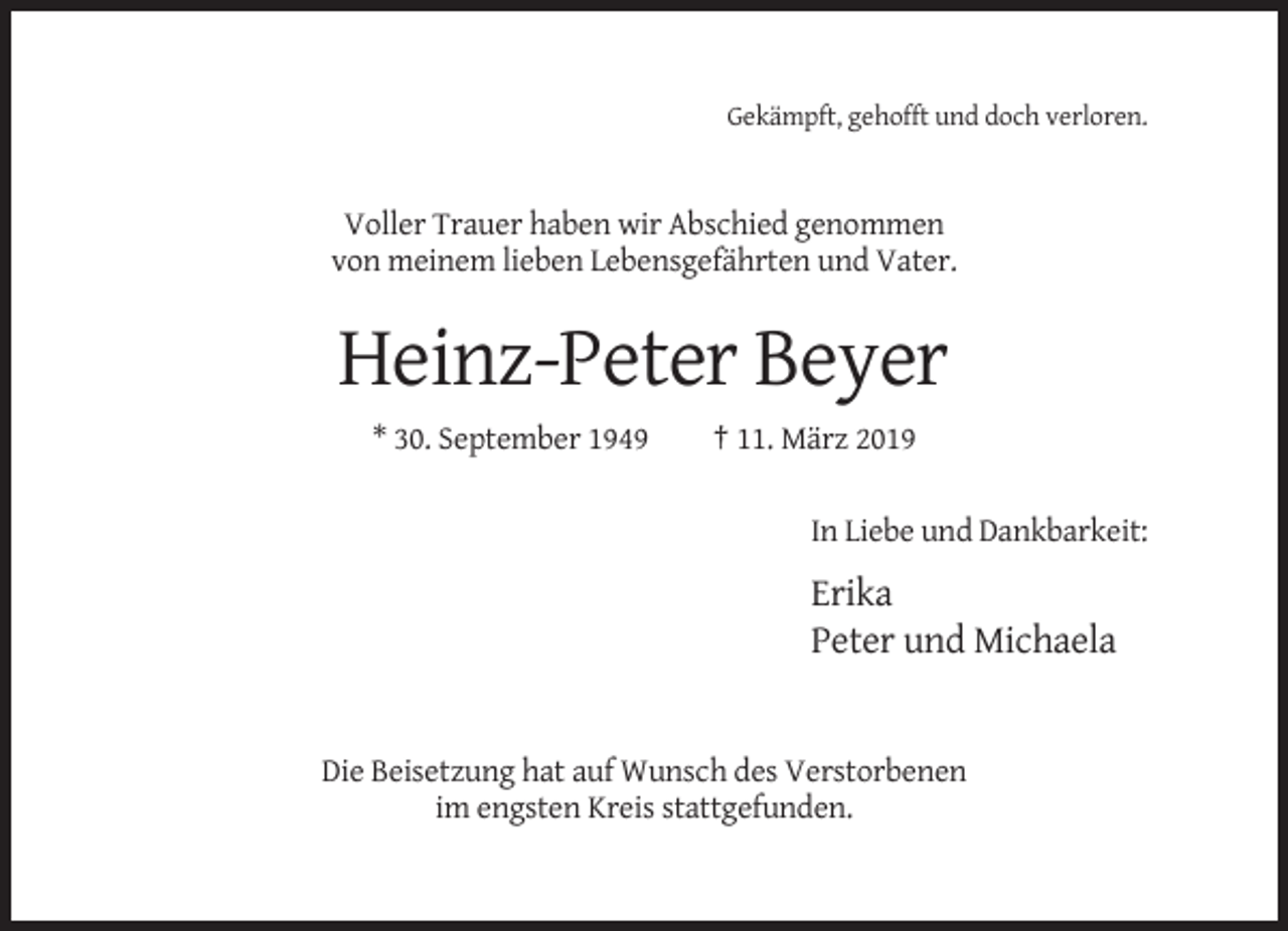 <p>Gekämpft, gehofft und doch verloren.</p><p>Voller Trauer haben wir Abschied genommen<br />von meinem lieben Lebensgefährten und Vater.</p><p>Heinz-Peter Beyer<br />* 30. September 1949</p><p>† 11. März 2019<br />In Liebe und Dankbarkeit:</p><p>Erika<br />Peter und Michaela</p><p>Die Beisetzung hat auf Wunsch des Verstorbenen<br />im engsten Kreis stattgefunden.</p>