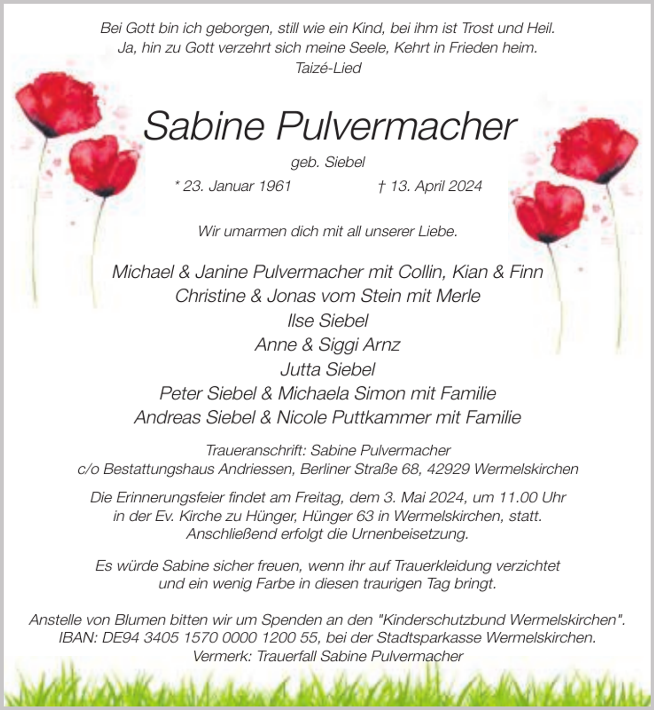 <p>Bei Gott bin ich geborgen, still wie ein Kind, bei ihm ist Trost und Heil.<br />Ja, hin zu Gott verzehrt sich meine Seele, Kehrt in Frieden heim.<br />Taizé-Lied</p><p>Sabine Pulvermacher<br />geb. Siebel</p><p>* 23. Januar 1961</p><p>† 13. April 2024</p><p>Wir umarmen dich mit all unserer Liebe.</p><p>Michael &amp; Janine Pulvermacher mit Collin, Kian &amp; Finn<br />Christine &amp; Jonas vom Stein mit Merle<br />Ilse Siebel<br />Anne &amp; Siggi Arnz<br />Jutta Siebel<br />Peter Siebel &amp; Michaela Simon mit Familie<br />Andreas Siebel &amp; Nicole Puttkammer mit Familie<br />Traueranschrift: Sabine Pulvermacher<br />c/o Bestattungshaus Andriessen, Berliner Straße 68, 42929 Wermelskirchen</p><p>Die Erinnerungsfeier findet am Freitag, dem 3. Mai 2024, um 11.00 Uhr<br />in der Ev. Kirche zu Hünger, Hünger 63 in Wermelskirchen, statt.<br />Anschließend erfolgt die Urnenbeisetzung.<br />Es würde Sabine sicher freuen, wenn ihr auf Trauerkleidung verzichtet<br />und ein wenig Farbe in diesen traurigen Tag bringt.<br />Anstelle von Blumen bitten wir um Spenden an den "Kinderschutzbund Wermelskirchen".<br />IBAN: DE94 3405 157000 1200 55, bei der Stadtsparkasse Wermelskirchen.<br />Vermerk: Trauerfall Sabine Pulvermacher</p>