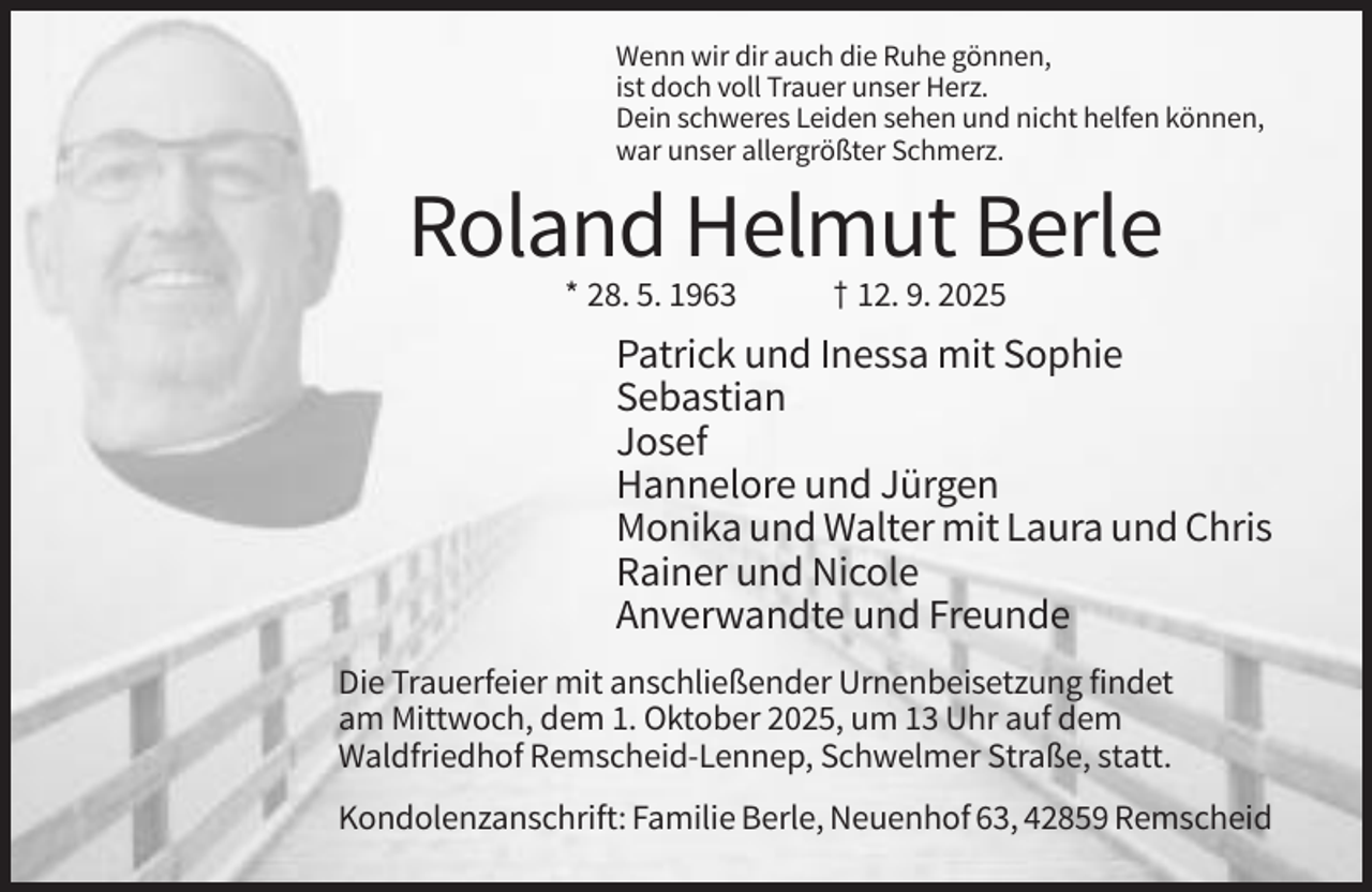 <p>Wenn wir dir auch die Ruhe gönnen,<br />ist doch voll Trauer unser Herz.<br />Dein schweres Leiden sehen und nicht helfen können,<br />war unser allergrößter Schmerz.</p><p>Roland Helmut Berle<br />* 28. 5. 1963</p><p>† 12. 9. 2025</p><p>Patrick und Inessa mit Sophie<br />Sebastian<br />Josef<br />Hannelore und Jürgen<br />Monika und Walter mit Laura und Chris<br />Rainer und Nicole<br />Anverwandte und Freunde<br />Die Trauerfeier mit anschließender Urnenbeisetzung findet<br />am Mittwoch, dem 1. Oktober 2025, um 13 Uhr auf dem<br />Waldfriedhof Remscheid-Lennep, Schwelmer Straße, statt.<br />Kondolenzanschrift: Familie Berle, Neuenhof 63, 42859 Remscheid</p>