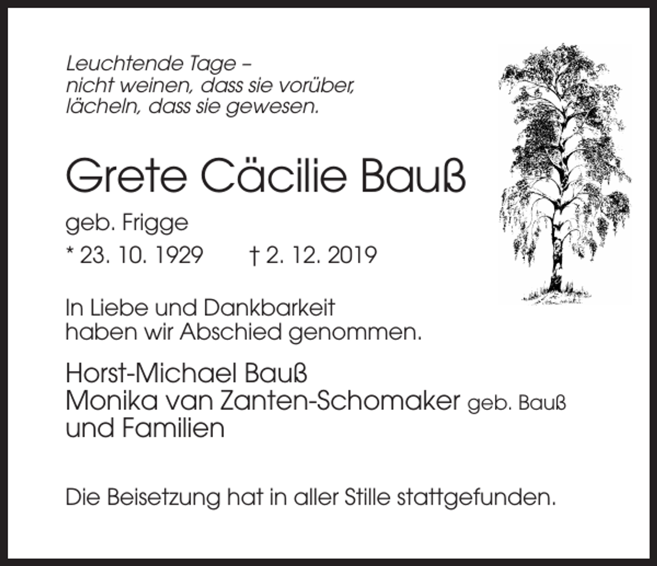 <p>Leuchtende Tage –<br />nicht weinen, dass sie vorüber,<br />lächeln, dass sie gewesen.</p><p>Grete Cäcilie Bauß<br />geb. Frigge<br />* 23. 10. 1929</p><p>† 2. 12. 2019</p><p>In Liebe und Dankbarkeit<br />haben wir Abschied genommen.</p><p>Horst-Michael Bauß<br />Monika van Zanten-Schomaker geb. Bauß<br />und Familien<br />Die Beisetzung hat in aller Stille stattgefunden.</p>