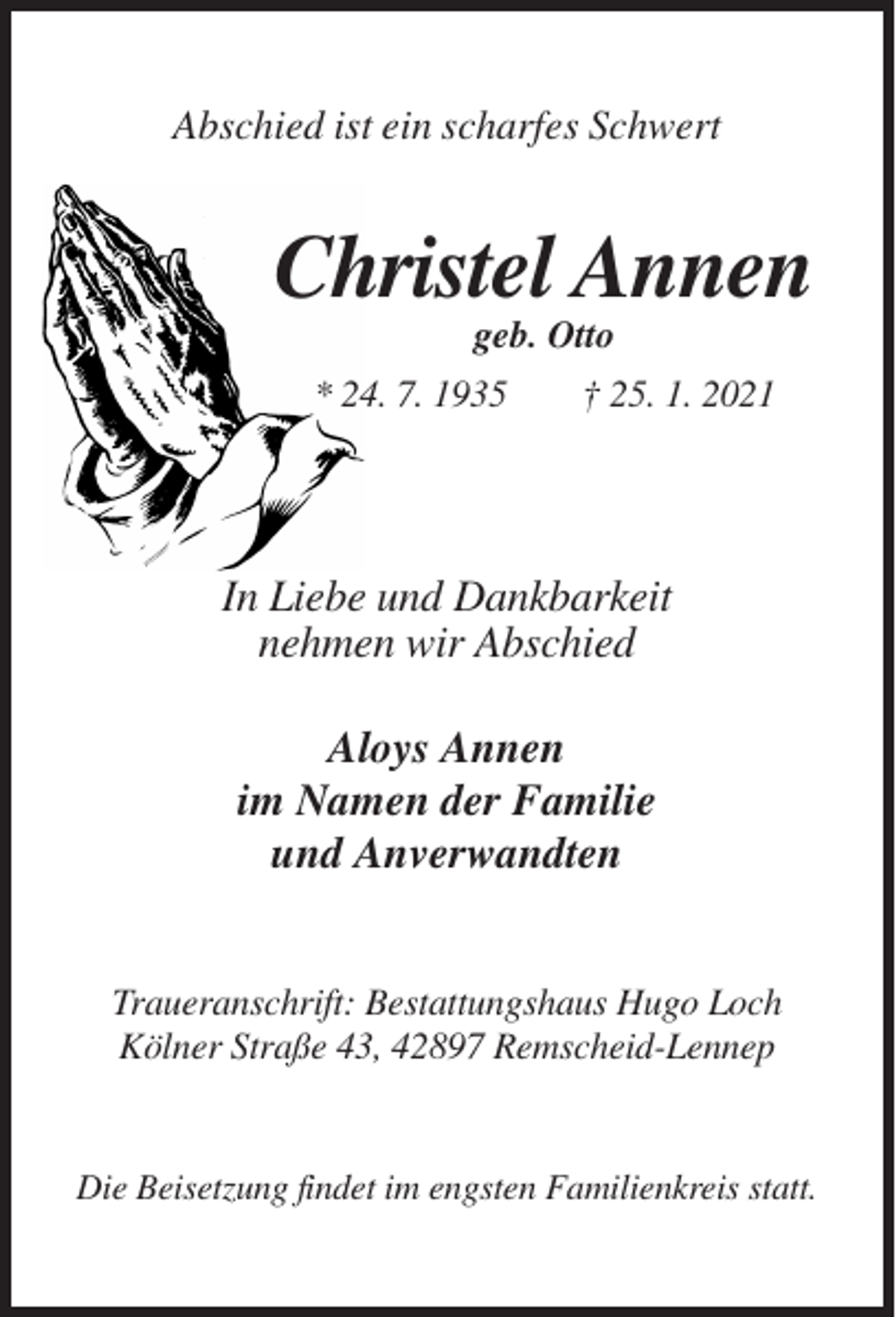 <p>Abschied ist ein scharfes Schwert</p><p>Christel Annen<br />geb. Otto<br />* 24. 7. 1935</p><p>† 25. 1. 2021</p><p>In Liebe und Dankbarkeit<br />nehmen wir Abschied<br />Aloys Annen<br />im Namen der Familie<br />und Anverwandten<br />Traueranschrift: Bestattungshaus Hugo Loch<br />Kölner Straße 43, 42897 Remscheid-Lennep</p><p>Die Beisetzung findet im engsten Familienkreis statt.</p>