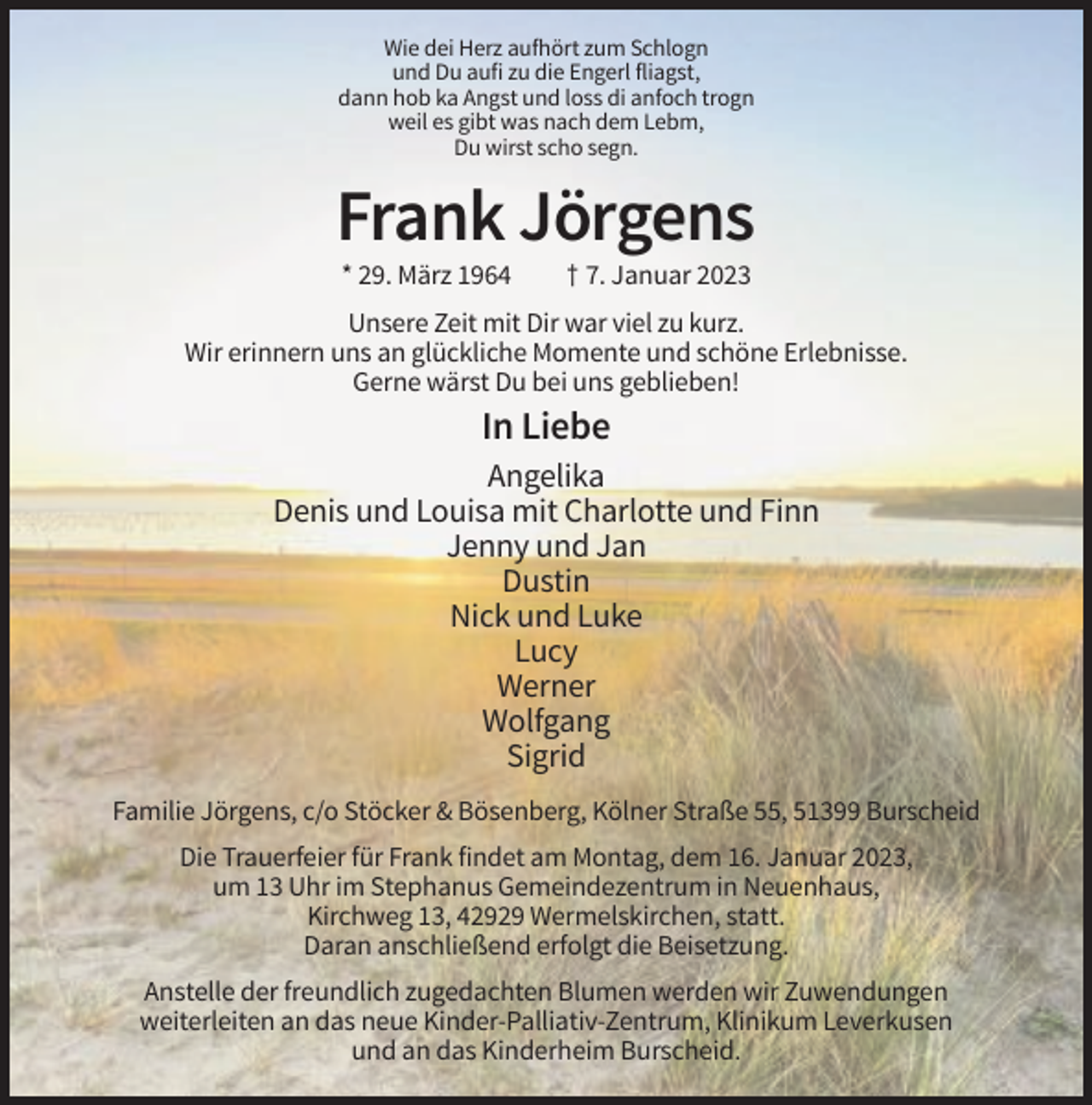 <p>Wie dei Herz aufhört zum Schlogn<br />und Du aufi zu die Engerl fliagst,<br />dann hob ka Angst und loss di anfoch trogn<br />weil es gibt was nach dem Lebm,<br />Du wirst scho segn.</p><p>Frank Jörgens<br />* 29. März 1964</p><p>† 7. Januar 2023</p><p>Unsere Zeit mit Dir war viel zu kurz.<br />Wir erinnern uns an glückliche Momente und schöne Erlebnisse.<br />Gerne wärst Du bei uns geblieben!</p><p>In Liebe<br />Angelika<br />Denis und Louisa mit Charlotte und Finn<br />Jenny und Jan<br />Dustin<br />Nick und Luke<br />Lucy<br />Werner<br />Wolfgang<br />Sigrid<br />Familie Jörgens, c/o Stöcker &amp; Bösenberg, Kölner Straße 55, 51399 Burscheid<br />Die Trauerfeier für Frank findet am Montag, dem 16. Januar 2023,<br />um 13 Uhr im Stephanus Gemeindezentrum in Neuenhaus,<br />Kirchweg 13, 42929 Wermelskirchen, statt.<br />Daran anschließend erfolgt die Beisetzung.<br />Anstelle der freundlich zugedachten Blumen werden wir Zuwendungen<br />weiterleiten an das neue Kinder-Palliativ-Zentrum, Klinikum Leverkusen<br />und an das Kinderheim Burscheid.</p>