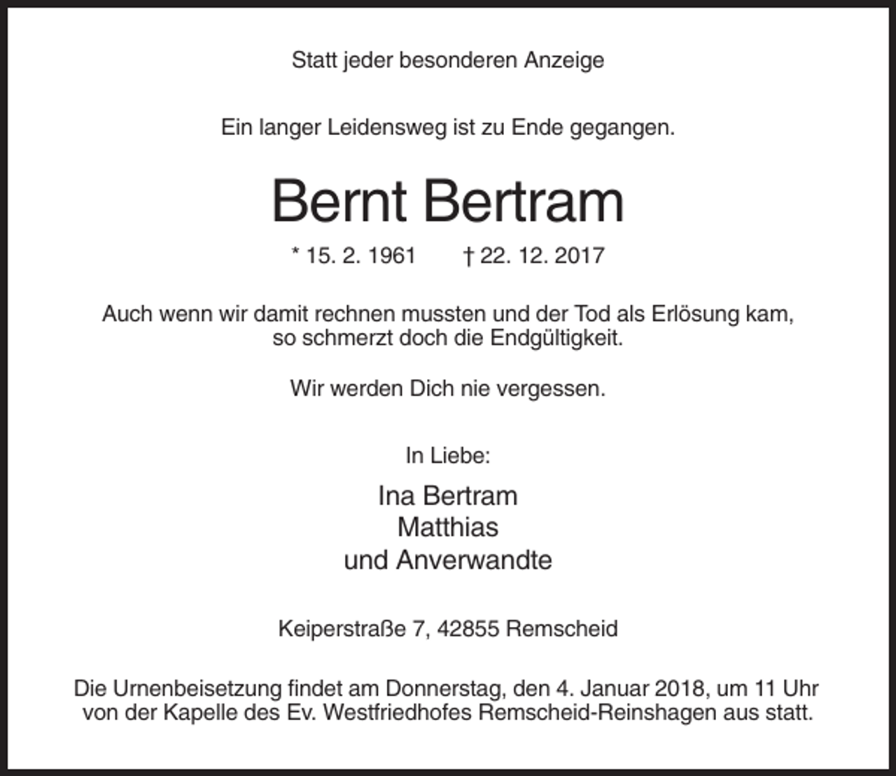 <p>Statt jeder besonderen Anzeige<br />Ein langer Leidensweg ist zu Ende gegangen.</p><p>Bernt Bertram<br />* 15. 2. 1961</p><p>† 22. 12. 2017</p><p>Auch wenn wir damit rechnen mussten und der Tod als Erlösung kam,<br />so schmerzt doch die Endgültigkeit.<br />Wir werden Dich nie vergessen.<br />In Liebe:</p><p>Ina Bertram<br />Matthias<br />und Anverwandte<br />Keiperstraße 7, 42855 Remscheid<br />Die Urnenbeisetzung findet am Donnerstag, den 4. Januar 2018, um 11 Uhr<br />von der Kapelle des Ev. Westfriedhofes Remscheid-Reinshagen aus statt.</p>