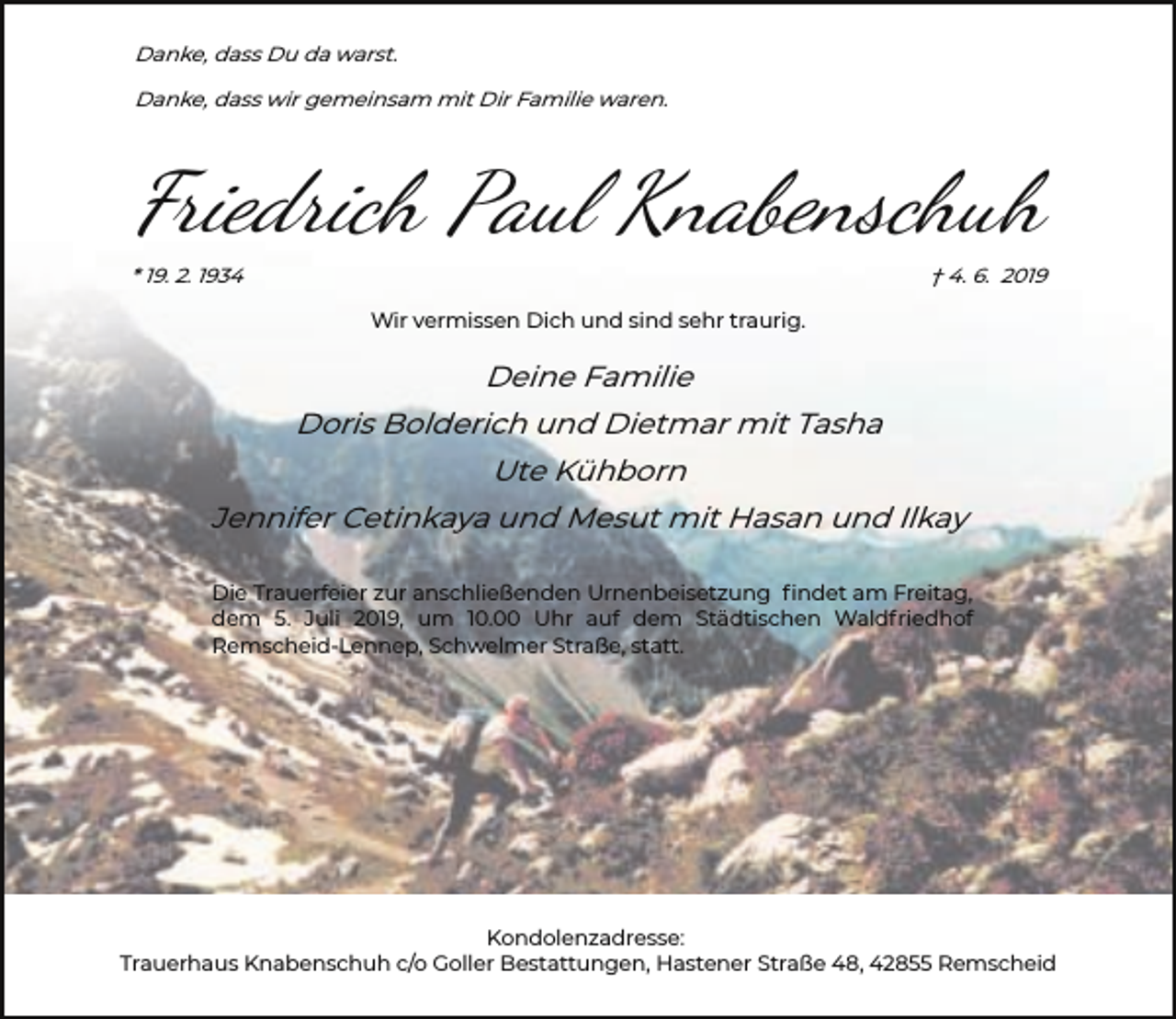 <p>Danke, dass Du da warst.<br />Danke, dass wir gemeinsam mit Dir Familie waren.</p><p>Friedrich Paul Knabenschuh<br />* 19. 2. 1934</p><p>† 4. 6. 2019<br />Wir vermissen Dich und sind sehr traurig.</p><p>Deine Familie<br />Doris Bolderich und Dietmar mit Tasha<br />Ute Kühborn<br />Jennifer Cetinkaya und Mesut mit Hasan und Ilkay<br />Die Trauerfeier zur anschließenden Urnenbeisetzung ﬁndet am Freitag,<br />dem 5. Juli 2019, um 10.00 Uhr auf dem Städtischen Waldfriedhof<br />Remscheid-Lennep, Schwelmer Straße, statt.</p><p>Kondolenzadresse:<br />Trauerhaus Knabenschuh c/o Goller Bestattungen, Hastener Straße 48, 42855 Remscheid</p>