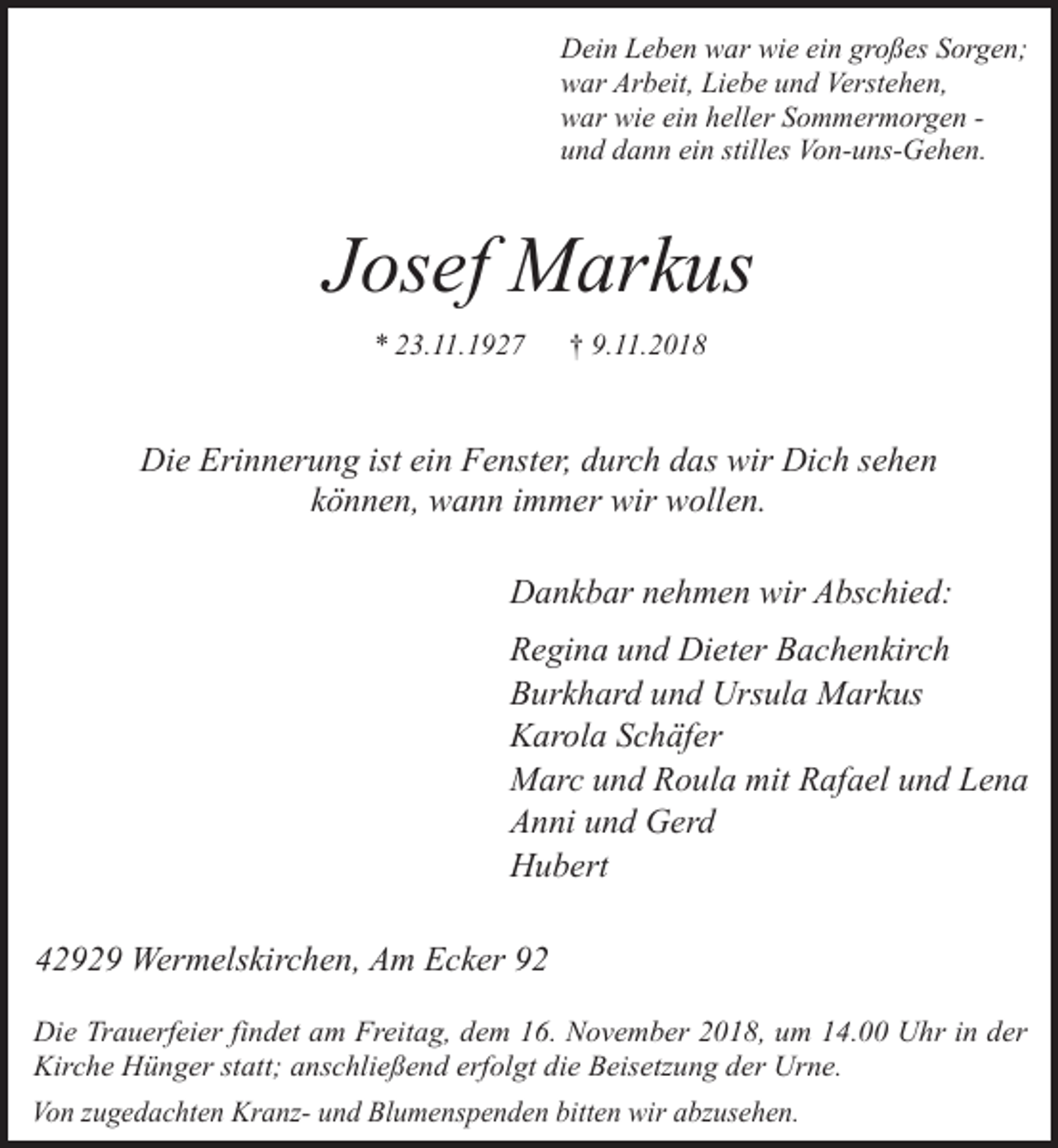 <p>Dein Leben war wie ein großes Sorgen;<br />war Arbeit, Liebe und Verstehen,<br />war wie ein heller Sommermorgen und dann ein stilles Von-uns-Gehen.</p><p>Josef Markus<br />* 23.11.1927</p><p>† 9.11.2018</p><p>Die Erinnerung ist ein Fenster, durch das wir Dich sehen<br />können, wann immer wir wollen.<br />Dankbar nehmen wir Abschied:<br />Regina und Dieter Bachenkirch<br />Burkhard und Ursula Markus<br />Karola Schäfer<br />Marc und Roula mit Rafael und Lena<br />Anni und Gerd<br />Hubert<br />42929 Wermelskirchen, Am Ecker 92<br />Die Trauerfeier findet am Freitag, dem 16. November 2018, um 14.00 Uhr in der<br />Kirche Hünger statt; anschließend erfolgt die Beisetzung der Urne.<br />Von zugedachten Kranz- und Blumenspenden bitten wir abzusehen.</p>