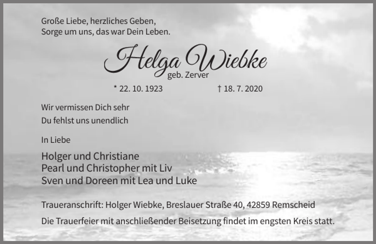<p>Große Liebe, herzliches Geben,<br />Sorge um uns, das war Dein Leben.</p><p>geb. Zerver<br />* 22. 10. 1923</p><p>† 18. 7. 2020</p><p>Wir vermissen Dich sehr<br />Du fehlst uns unendlich<br />In Liebe</p><p>Holger und Christiane<br />Pearl und Christopher mit Liv<br />Sven und Doreen mit Lea und Luke<br />Traueranschrift: Holger Wiebke, Breslauer Straße 40, 42859 Remscheid<br />Die Trauerfeier mit anschließender Beisetzung findet im engsten Kreis statt.</p>