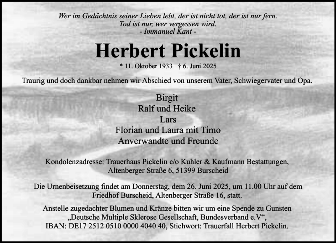 <p>Wer im Gedächtnis seiner Lieben lebt, der ist nicht tot, der ist nur fern.<br />Tod ist nur, wer vergessen wird.<br />- Immanuel Kant -</p><p>Herbert Pickelin<br />* 11. Oktober 1933 † 6. Juni 2025</p><p>Traurig und doch dankbar nehmen wir Abschied von unserem Vater, Schwiegervater und Opa.</p><p>Birgit<br />Ralf und Heike<br />Lars<br />Florian und Laura mit Timo<br />Anverwandte und Freunde<br />Kondolenzadresse: Trauerhaus Pickelin c/o Kuhler &amp; Kaufmann Bestattungen,<br />Altenberger Straße 6, 51399 Burscheid<br />Die Urnenbeisetzung findet am Donnerstag, dem 26. Juni 2025, um 11.00 Uhr auf dem<br />Friedhof Burscheid, Altenberger Straße 16, statt.<br />Anstelle zugedachter Blumen und Kränze bitten wir um eine Spende zu Gunsten<br />„Deutsche Multiple Sklerose Gesellschaft, Bundesverband e.V“,<br />IBAN: DE17 2512 051000 40, Stichwort: Trauerfall Herbert Pickelin.</p>