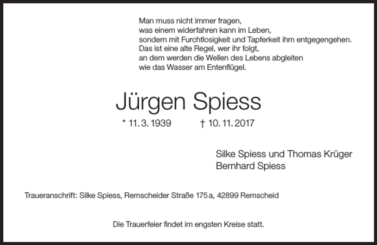 <p>Man muss nicht immer fragen,<br />was einem widerfahren kann im Leben,<br />sondern mit Furchtlosigkeit und Tapferkeit ihm entgegengehen.<br />Das ist eine alte Regel, wer ihr folgt,<br />an dem werden die Wellen des Lebens abgleiten<br />wie das Wasser am Entenflügel.</p><p>Jürgen Spiess<br />* 11. 3. 1939</p><p>† 10. 11. 2017</p><p>Silke Spiess und Thomas Krüger<br />Bernhard Spiess<br />Traueranschrift: Silke Spiess, Remscheider Straße 175 a, 42899 Remscheid</p><p>Die Trauerfeier findet im engsten Kreise statt.</p>