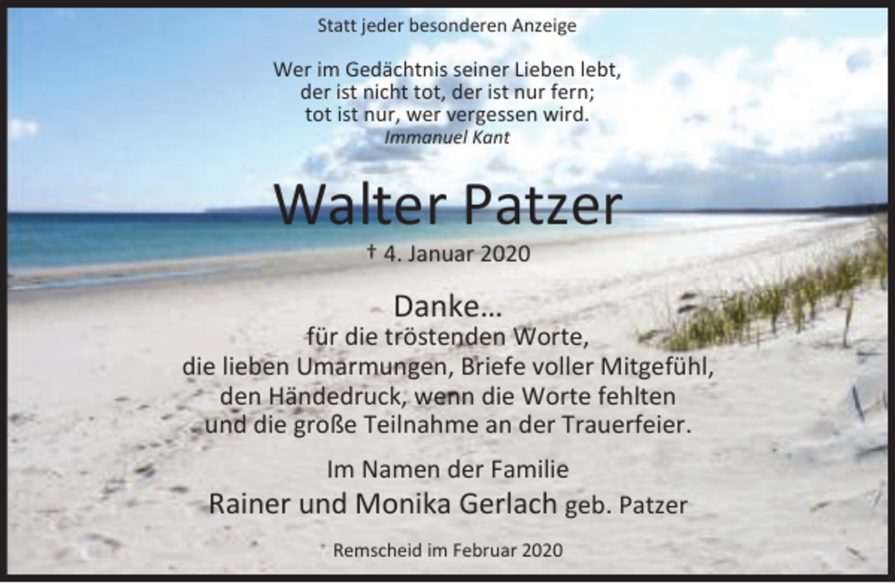<p>Statt jeder besonderen Anzeige</p><p>Wer im Gedächtnis seiner Lieben lebt,<br />der ist nicht tot, der ist nur fern;<br />tot ist nur, wer vergessen wird.<br />Immanuel Kant</p><p>Walter Patzer<br />† 4. Januar 2020</p><p>Danke…</p><p>für die tröstenden Worte,<br />die lieben Umarmungen, Briefe voller Mitgefühl,<br />den Händedruck, wenn die Worte fehlten<br />und die große Teilnahme an der Trauerfeier.<br />Im Namen der Familie<br />Rainer und Monika Gerlach geb. Patzer<br />Remscheid im Februar 2020</p>