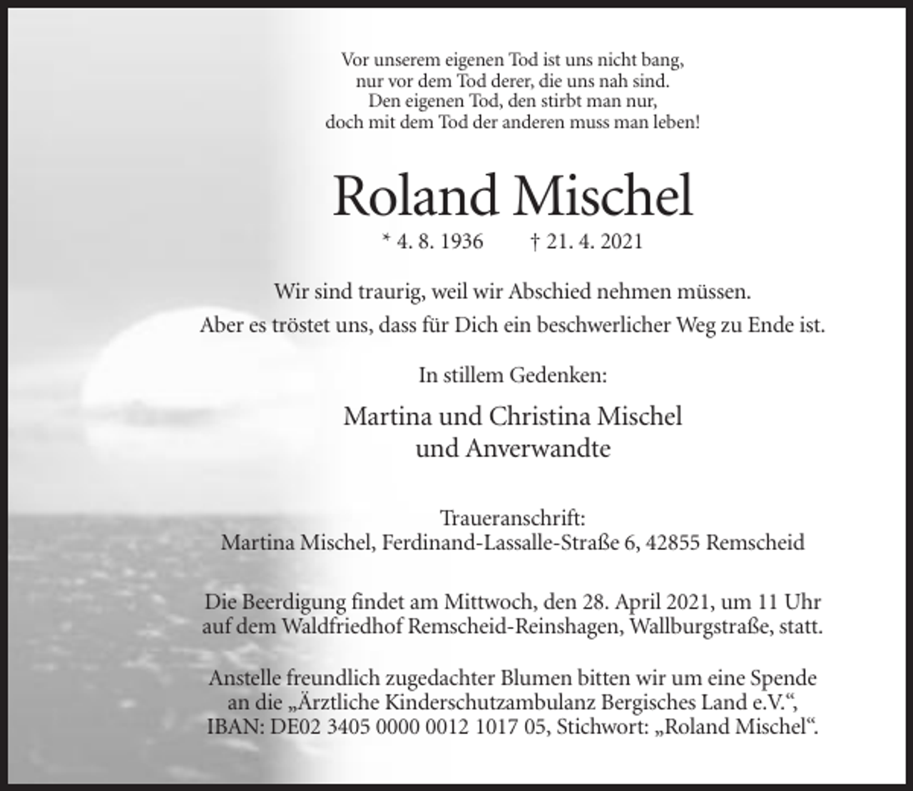 <p>Vor unserem eigenen Tod ist uns nicht bang,<br />nur vor dem Tod derer, die uns nah sind.<br />Den eigenen Tod, den stirbt man nur,<br />doch mit dem Tod der anderen muss man leben!</p><p>Roland Mischel<br />* 4. 8. 1936</p><p>† 21. 4. 2021</p><p>Wir sind traurig, weil wir Abschied nehmen müssen.<br />Aber es tröstet uns, dass für Dich ein beschwerlicher Weg zu Ende ist.<br />In stillem Gedenken:</p><p>Martina und Christina Mischel<br />und Anverwandte<br />Traueranschrift:<br />Martina Mischel, Ferdinand-Lassalle-Straße 6, 42855 Remscheid<br />Die Beerdigung findet am Mittwoch, den 28. April 2021, um 11 Uhr<br />auf dem Waldfriedhof Remscheid-Reinshagen, Wallburgstraße, statt.<br />Anstelle freundlich zugedachter Blumen bitten wir um eine Spende<br />an die „Ärztliche Kinderschutzambulanz Bergisches Land e.V.“,<br />IBAN: DE02 3405 0012 1017 05, Stichwort: „Roland Mischel“.</p>