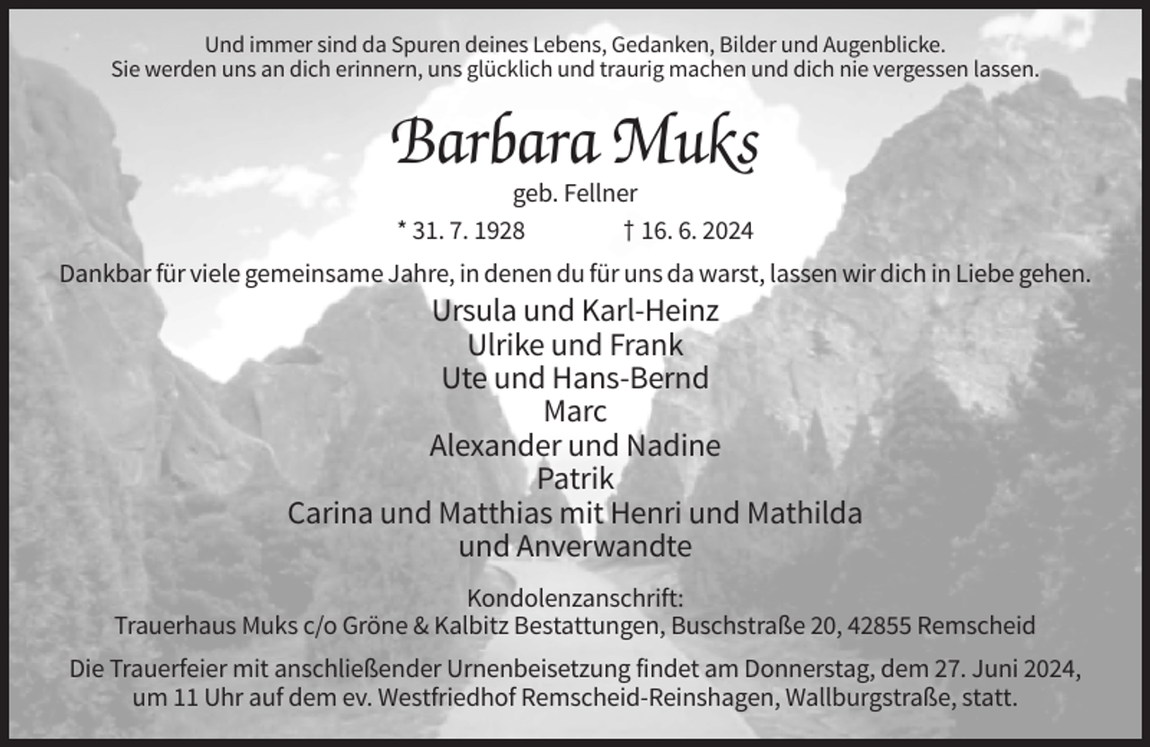 <p>Und immer sind da Spuren deines Lebens, Gedanken, Bilder und Augenblicke.<br />Sie werden uns an dich erinnern, uns glücklich und traurig machen und dich nie vergessen lassen.</p><p>Barbara Muks<br />geb. Fellner<br />* 31. 7. 1928<br />† 16. 6. 2024<br />Dankbar für viele gemeinsame Jahre, in denen du für uns da warst, lassen wir dich in Liebe gehen.</p><p>Ursula und Karl-Heinz<br />Ulrike und Frank<br />Ute und Hans-Bernd<br />Marc<br />Alexander und Nadine<br />Patrik<br />Carina und Matthias mit Henri und Mathilda<br />und Anverwandte<br />Kondolenzanschrift:<br />Trauerhaus Muks c/o Gröne &amp; Kalbitz Bestattungen, Buschstraße 20, 42855 Remscheid<br />Die Trauerfeier mit anschließender Urnenbeisetzung findet am Donnerstag, dem 27. Juni 2024,<br />um 11 Uhr auf dem ev. Westfriedhof Remscheid-Reinshagen, Wallburgstraße, statt.</p>