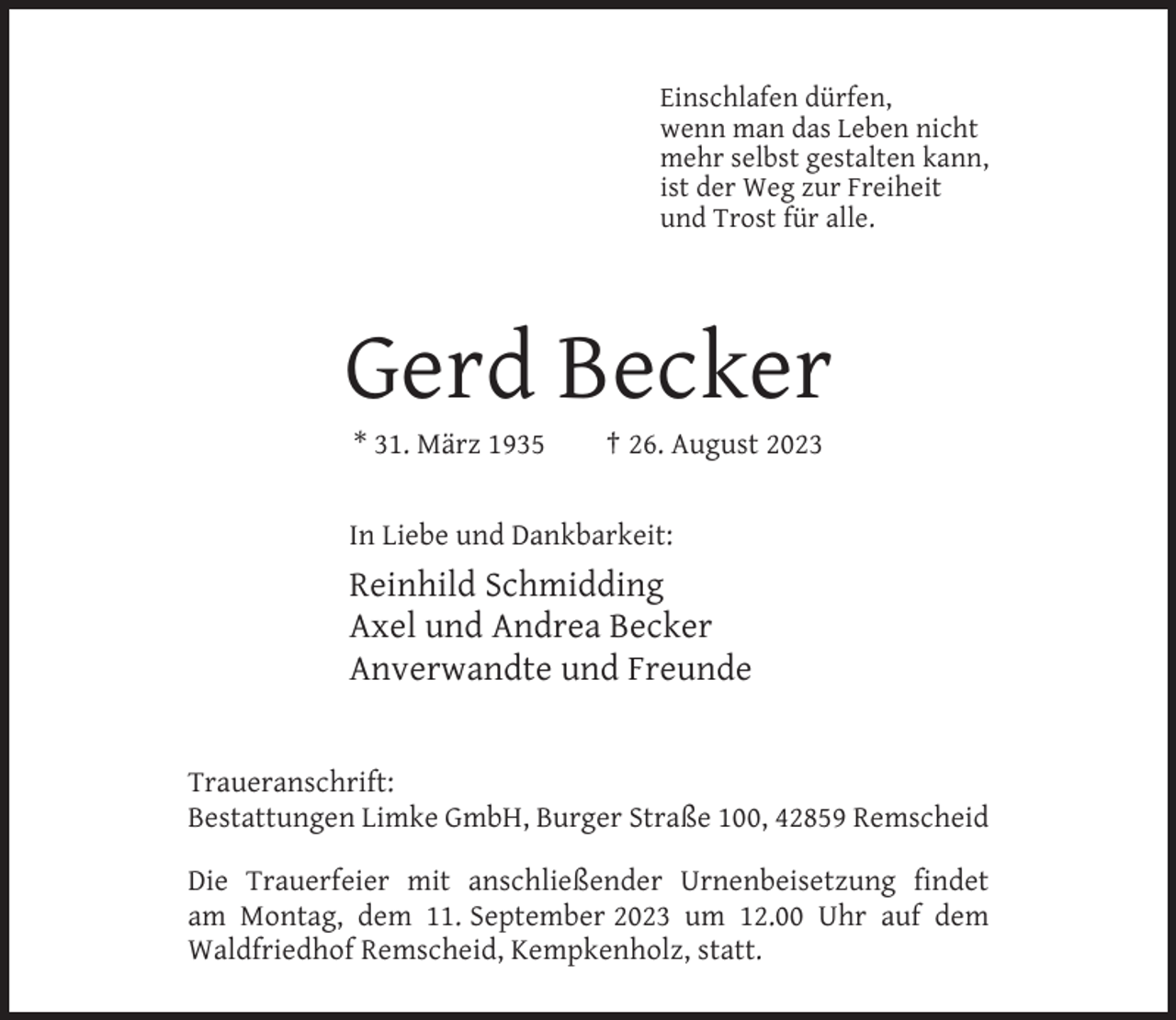 <p>Einschlafen dürfen,<br />wenn man das Leben nicht<br />mehr selbst gestalten kann,<br />ist der Weg zur Freiheit<br />und Trost für alle.</p><p>Gerd Becker<br />* 31. März 1935</p><p>† 26. August 2023</p><p>In Liebe und Dankbarkeit:</p><p>Reinhild Schmidding<br />Axel und Andrea Becker<br />Anverwandte und Freunde</p><p>Traueranschrift:<br />Bestattungen Limke GmbH, Burger Straße 100, 42859 Remscheid<br />Die Trauerfeier mit anschließender Urnenbeisetzung findet<br />am Montag, dem 11. September 2023 um 12.00 Uhr auf dem<br />Waldfriedhof Remscheid, Kempkenholz, statt.</p>