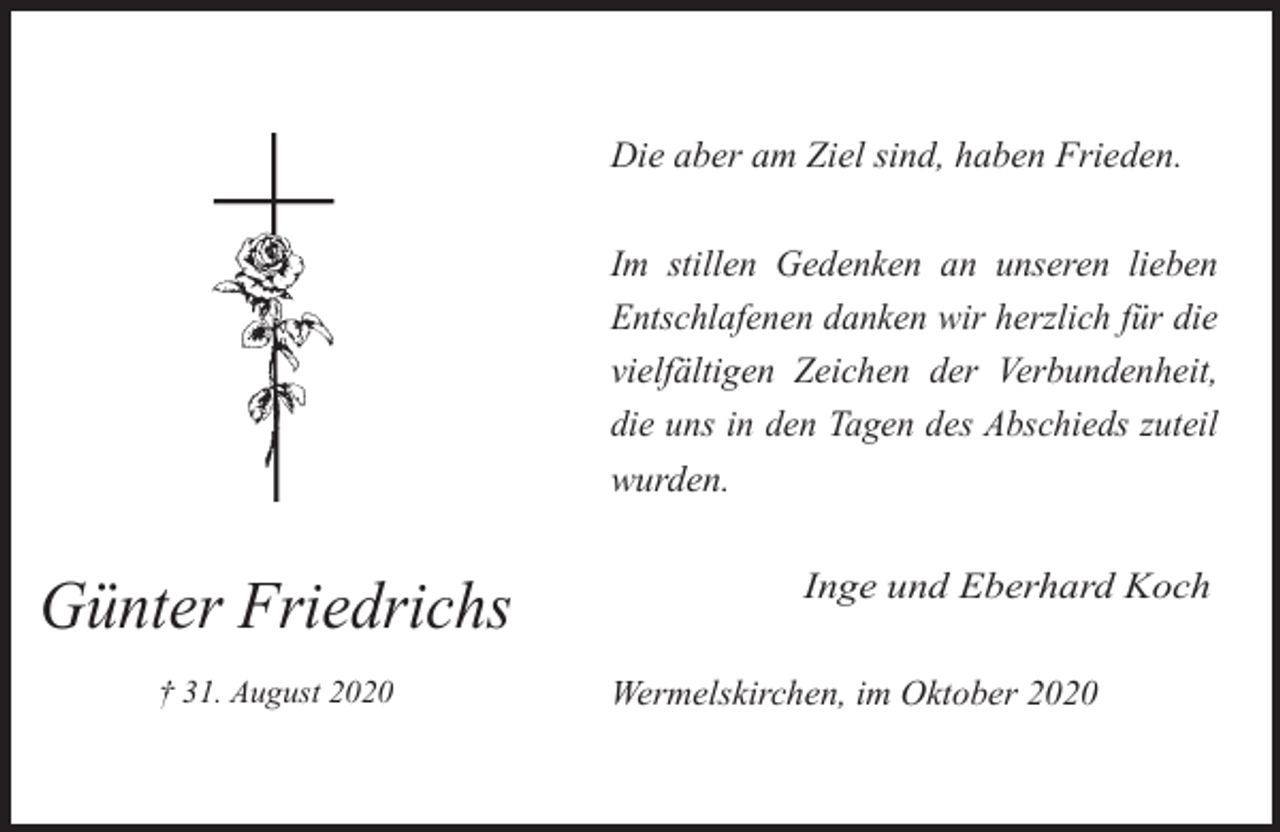 <p>Die aber am Ziel sind, haben Frieden.<br />Im stillen Gedenken an unseren lieben<br />Entschlafenen danken wir herzlich für die<br />vielfältigen Zeichen der Verbundenheit,<br />die uns in den Tagen des Abschieds zuteil<br />wurden.</p><p>Günter Friedrichs<br />† 31. August 2020</p><p>Inge und Eberhard Koch<br />Wermelskirchen, im Oktober 2020</p>