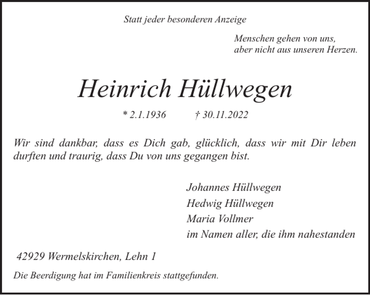 <p>Statt jeder besonderen Anzeige<br />Menschen gehen von uns,<br />aber nicht aus unseren Herzen.</p><p>Heinrich Hüllwegen<br />* 2.1.1936</p><p>† 30.11.2022</p><p>Wir sind dankbar, dass es Dich gab, glücklich, dass wir mit Dir leben<br />durften und traurig, dass Du von uns gegangen bist.<br />Johannes Hüllwegen<br />Hedwig Hüllwegen<br />Maria Vollmer<br />im Namen aller, die ihm nahestanden<br />42929 Wermelskirchen, Lehn 1<br />Die Beerdigung hat im Familienkreis stattgefunden.</p>