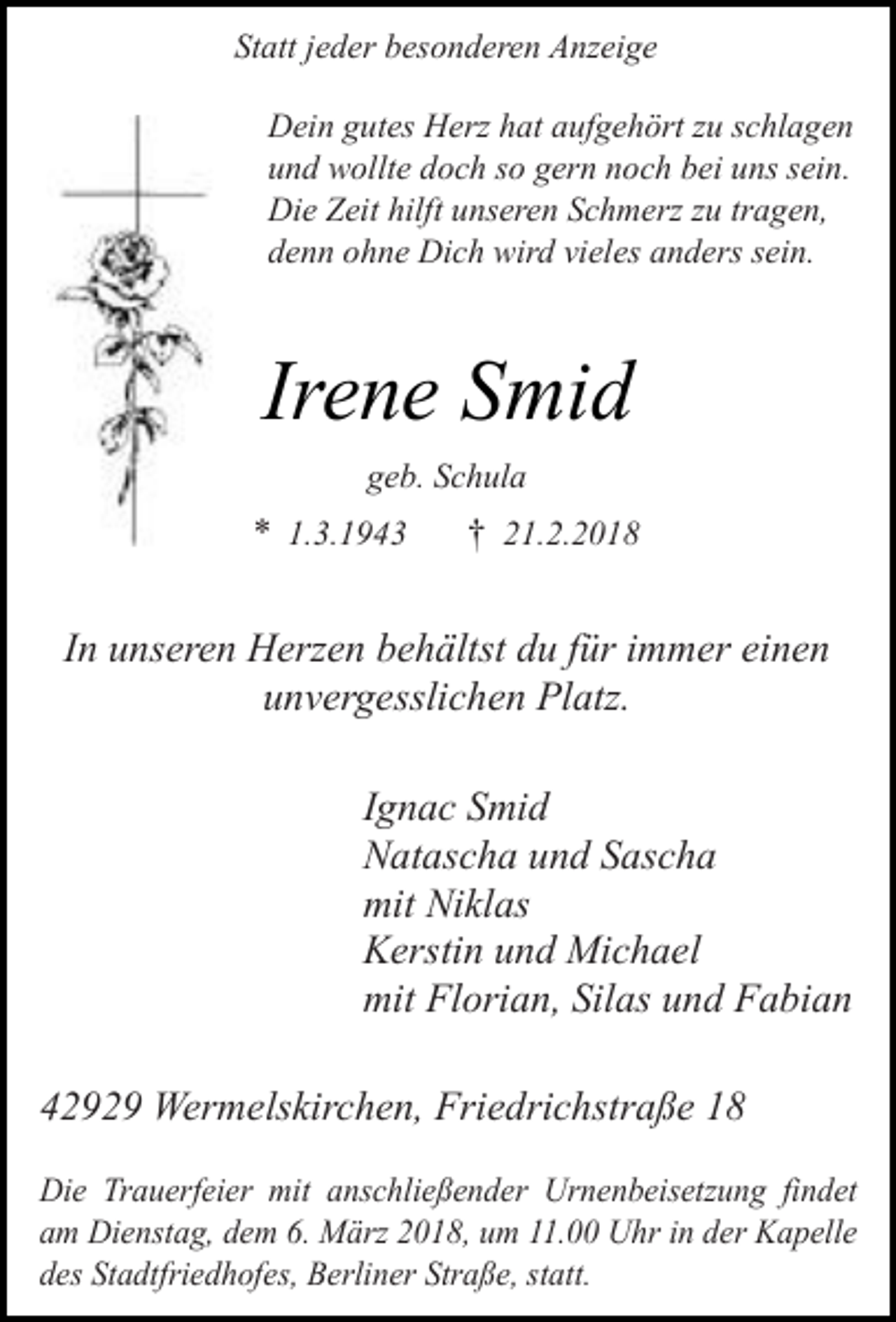 <p>Statt jeder besonderen Anzeige<br />Dein gutes Herz hat aufgehört zu schlagen<br />und wollte doch so gern noch bei uns sein.<br />Die Zeit hilft unseren Schmerz zu tragen,<br />denn ohne Dich wird vieles anders sein.</p><p>Irene Smid<br />geb. Schula</p><p>* 1.3.1943</p><p>† 21.2.2018</p><p>In unseren Herzen behältst du für immer einen<br />unvergesslichen Platz.<br />Ignac Smid<br />Natascha und Sascha<br />mit Niklas<br />Kerstin und Michael<br />mit Florian, Silas und Fabian<br />42929 Wermelskirchen, Friedrichstraße 18<br />Die Trauerfeier mit anschließender Urnenbeisetzung findet<br />am Dienstag, dem 6. März 2018, um 11.00 Uhr in der Kapelle<br />des Stadtfriedhofes, Berliner Straße, statt.</p>