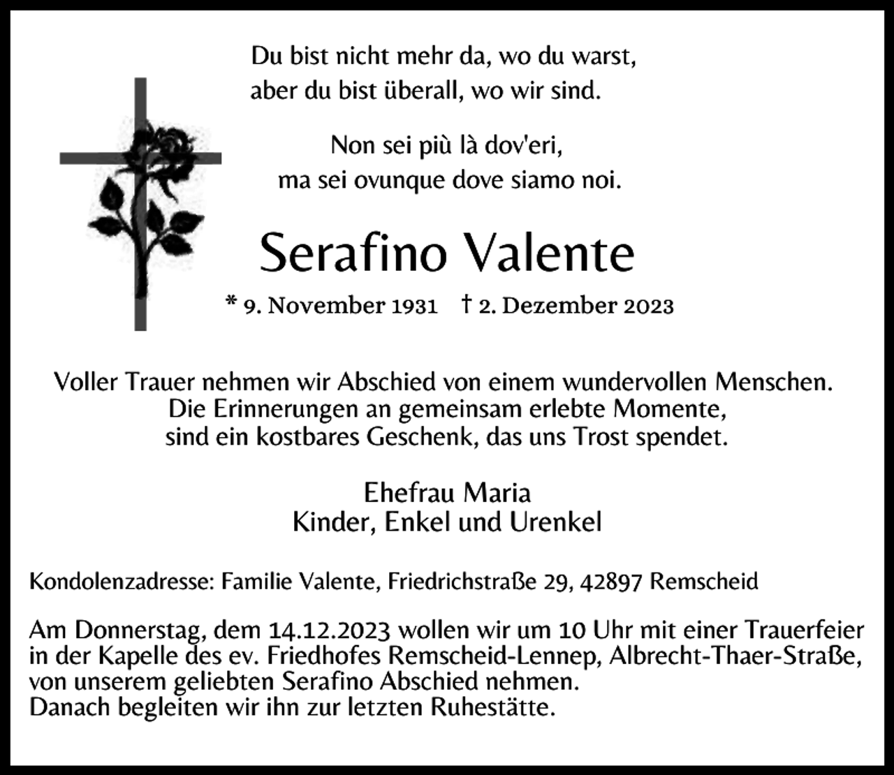 <p>Du bist nicht mehr da, wo du warst,<br />aber du bist überall, wo wir sind.</p><p>Non sei più là dov'eri,<br />ma sei ovunque dove siamo noi.</p><p>Serafino Valente</p><p>* 9. November 1931 † 2. Dezember 2023</p><p>Voller Trauer nehmen wir Abschied von einem wundervollen Menschen.<br />Die Erinnerungen an gemeinsam erlebte Momente,<br />sind ein kostbares Geschenk, das uns Trost spendet.</p><p>Ehefrau Maria<br />Kinder, Enkel und Urenkel<br />Kondolenzadresse: Familie Valente, Friedrichstraße 29, 42897 Remscheid</p><p>Am Donnerstag, dem 14.12.2023 wollen wir um 10 Uhr mit einer Trauerfeier<br />in der Kapelle des ev. Friedhofes Remscheid-Lennep, Albrecht-Thaer-Straße,<br />von unserem geliebten Serafino Abschied nehmen.<br />Danach begleiten wir ihn zur letzten Ruhestätte.</p>
