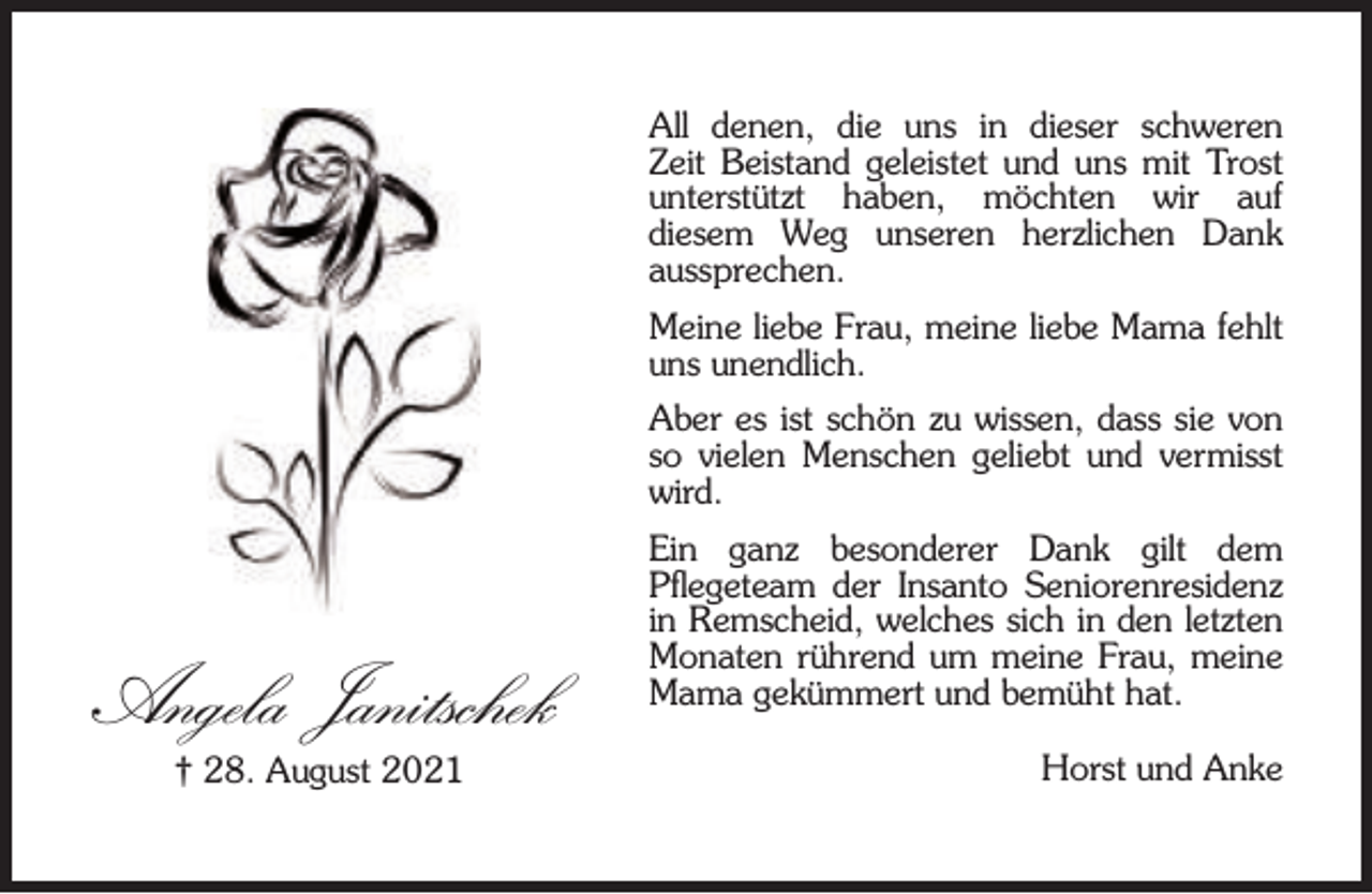 <p>All denen, die uns in dieser schweren<br />Zeit Beistand geleistet und uns mit Trost<br />unterstützt haben, möchten wir auf<br />diesem Weg unseren herzlichen Dank<br />aussprechen.<br />Meine liebe Frau, meine liebe Mama fehlt<br />uns unendlich.<br />Aber es ist schön zu wissen, dass sie von<br />so vielen Menschen geliebt und vermisst<br />wird.</p><p>Angela Janitschek<br />† 28. August 2021</p><p>Ein ganz besonderer Dank gilt dem<br />Pﬂegeteam der Insanto Seniorenresidenz<br />in Remscheid, welches sich in den letzten<br />Monaten rührend um meine Frau, meine<br />Mama gekümmert und bemüht hat.<br />Horst und Anke</p>