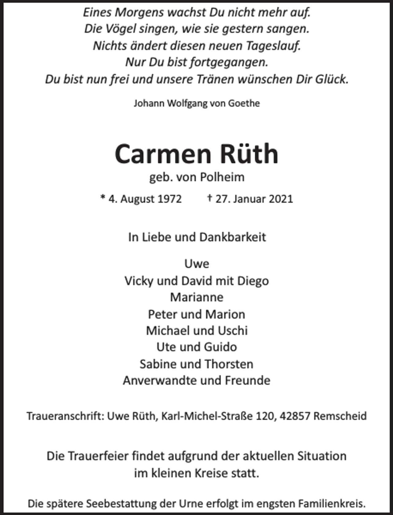 <p>Eines Morgens wachst Du nicht mehr auf.<br />Die Vögel singen, wie sie gestern sangen.<br />Nichts ändert diesen neuen Tageslauf.<br />Nur Du bist fortgegangen.<br />Du bist nun frei und unsere Tränen wünschen Dir Glück.<br />Johann Wolfgang von Goethe</p><p>Carmen Rüth<br />geb. von Polheim</p><p>* 4. August 1972</p><p>† 27. Januar 2021</p><p>In Liebe und Dankbarkeit<br />Uwe<br />Vicky und David mit Diego<br />Marianne<br />Peter und Marion<br />Michael und Uschi<br />Ute und Guido<br />Sabine und Thorsten<br />Anverwandte und Freunde<br />Traueranschrift: Uwe Rüth, Karl-Michel-Straße 120, 42857 Remscheid</p><p>Die Trauerfeier findet aufgrund der aktuellen Situation<br />im kleinen Kreise statt.<br />Die spätere Seebestattung der Urne erfolgt im engsten Familienkreis.</p>