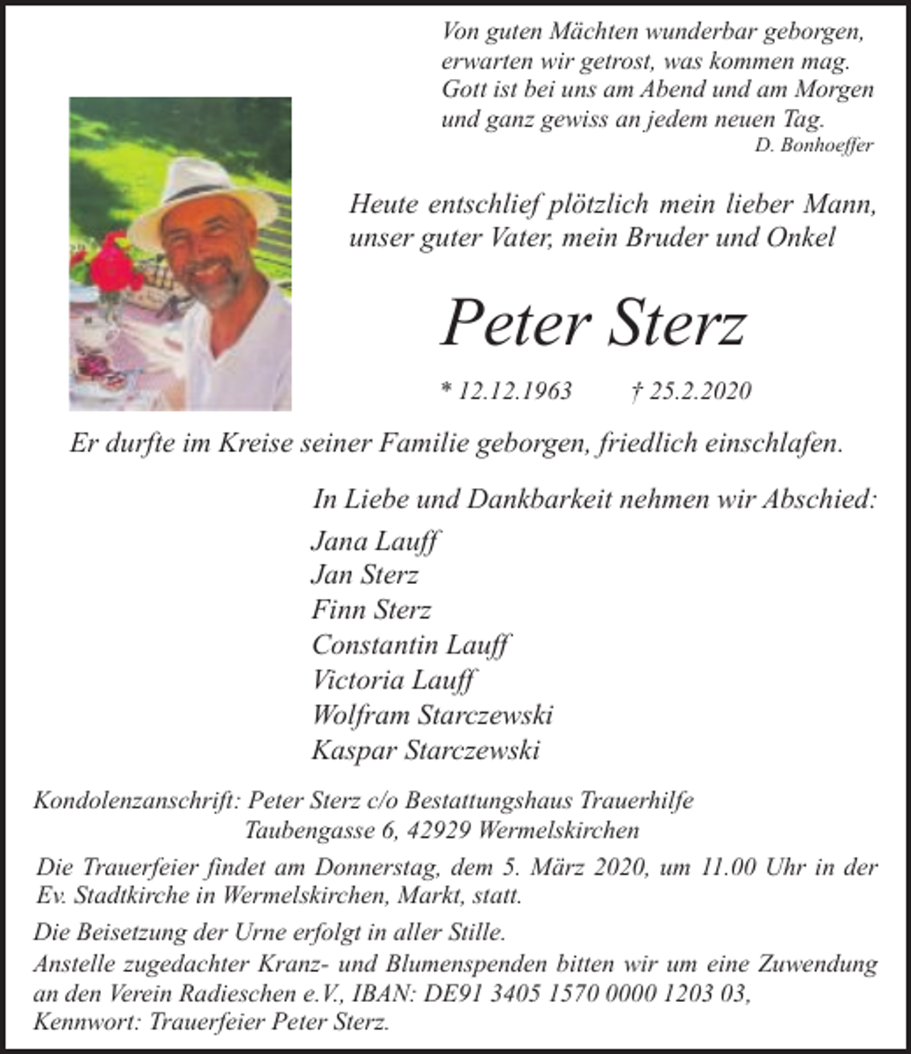 <p>Von guten Mächten wunderbar geborgen,<br />erwarten wir getrost, was kommen mag.<br />Gott ist bei uns am Abend und am Morgen<br />und ganz gewiss an jedem neuen Tag.<br />D. Bonhoeffer</p><p>Heute entschlief plötzlich mein lieber Mann,<br />unser guter Vater, mein Bruder und Onkel</p><p>Peter Sterz<br />* 12.12.1963</p><p>† 25.2.2020</p><p>Er durfte im Kreise seiner Familie geborgen, friedlich einschlafen.<br />In Liebe und Dankbarkeit nehmen wir Abschied:<br />Jana Lauff<br />Jan Sterz<br />Finn Sterz<br />Constantin Lauff<br />Victoria Lauff<br />Wolfram Starczewski<br />Kaspar Starczewski<br />Kondolenzanschrift: Peter Sterz c/o Bestattungshaus Trauerhilfe<br />Taubengasse 6, 42929 Wermelskirchen<br />Die Trauerfeier findet am Donnerstag, dem 5. März 2020, um 11.00 Uhr in der<br />Ev. Stadtkirche in Wermelskirchen, Markt, statt.<br />Die Beisetzung der Urne erfolgt in aller Stille.<br />Anstelle zugedachter Kranz- und Blumenspenden bitten wir um eine Zuwendung<br />an den Verein Radieschen e.V., IBAN: DE91 3405 157000 12,<br />Kennwort: Trauerfeier Peter Sterz.</p>