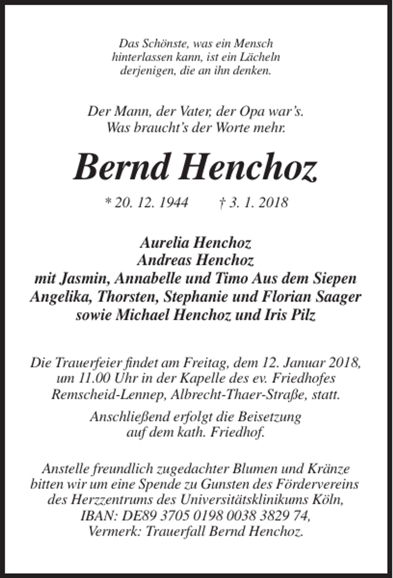 <p>Das Schönste, was ein Mensch<br />hinterlassen kann, ist ein Lächeln<br />derjenigen, die an ihn denken.</p><p>Der Mann, der Vater, der Opa war’s.<br />Was braucht’s der Worte mehr.</p><p>Bernd Henchoz<br />* 20. 12. 1944</p><p>† 3. 1. 2018</p><p>Aurelia Henchoz<br />Andreas Henchoz<br />mit Jasmin, Annabelle und Timo Aus dem Siepen<br />Angelika, Thorsten, Stephanie und Florian Saager<br />sowie Michael Henchoz und Iris Pilz<br />Die Trauerfeier findet am Freitag, dem 12. Januar 2018,<br />um 11.00 Uhr in der Kapelle des ev. Friedhofes<br />Remscheid-Lennep, Albrecht-Thaer-Straße, statt.<br />Anschließend erfolgt die Beisetzung<br />auf dem kath. Friedhof.<br />Anstelle freundlich zugedachter Blumen und Kränze<br />bitten wir um eine Spende zu Gunsten des Fördervereins<br />des Herzzentrums des Universitätsklinikums Köln,<br />IBAN: DE89 3705 0198 0029 74,<br />Vermerk: Trauerfall Bernd Henchoz.</p>