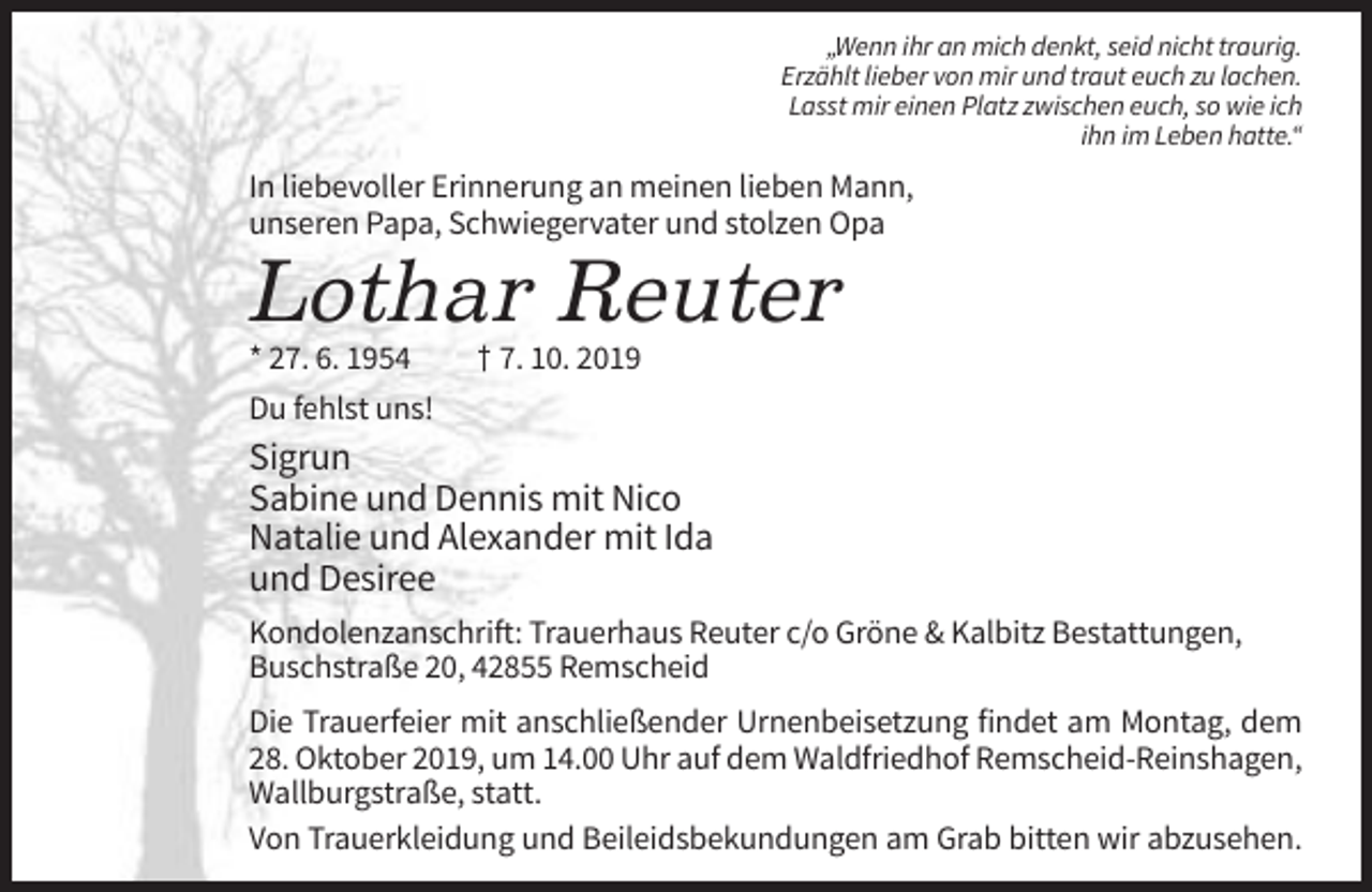 <p>„Wenn ihr an mich denkt, seid nicht traurig.<br />Erzählt lieber von mir und traut euch zu lachen.<br />Lasst mir einen Platz zwischen euch, so wie ich<br />ihn im Leben hatte.“</p><p>In liebevoller Erinnerung an meinen lieben Mann,<br />unseren Papa, Schwiegervater und stolzen Opa</p><p>Lothar Reuter<br />* 27. 6. 1954<br />Du fehlst uns!</p><p>† 7. 10. 2019</p><p>Sigrun<br />Sabine und Dennis mit Nico<br />Natalie und Alexander mit Ida<br />und Desiree<br />Kondolenzanschrift: Trauerhaus Reuter c/o Gröne &amp; Kalbitz Bestattungen,<br />Buschstraße 20, 42855 Remscheid<br />Die Trauerfeier mit anschließender Urnenbeisetzung findet am Montag, dem<br />28. Oktober 2019, um 14.00 Uhr auf dem Waldfriedhof Remscheid-Reinshagen,<br />Wallburgstraße, statt.<br />Von Trauerkleidung und Beileidsbekundungen am Grab bitten wir abzusehen.</p>