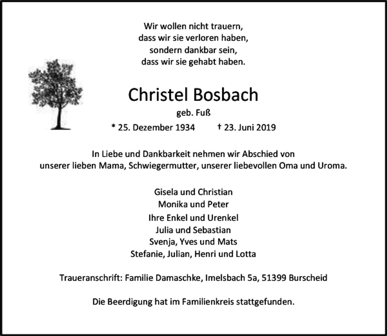 <p>Wir wollen nicht trauern,<br />dass wir sie verloren haben,<br />sondern dankbar sein,<br />dass wir sie gehabt haben.</p><p>Christel Bosbach<br />geb. Fuß</p><p>* 25. Dezember 1934</p><p>† 23. Juni 2019</p><p>In Liebe und Dankbarkeit nehmen wir Abschied von<br />unserer lieben Mama, Schwiegermutter, unserer liebevollen Oma und Uroma.<br />Gisela und Christian<br />Monika und Peter<br />Ihre Enkel und Urenkel<br />Julia und Sebastian<br />Svenja, Yves und Mats<br />Stefanie, Julian, Henri und Lotta<br />Traueranschrift: Familie Damaschke, Imelsbach 5a, 51399 Burscheid<br />Die Beerdigung hat im Familienkreis stattgefunden.</p>