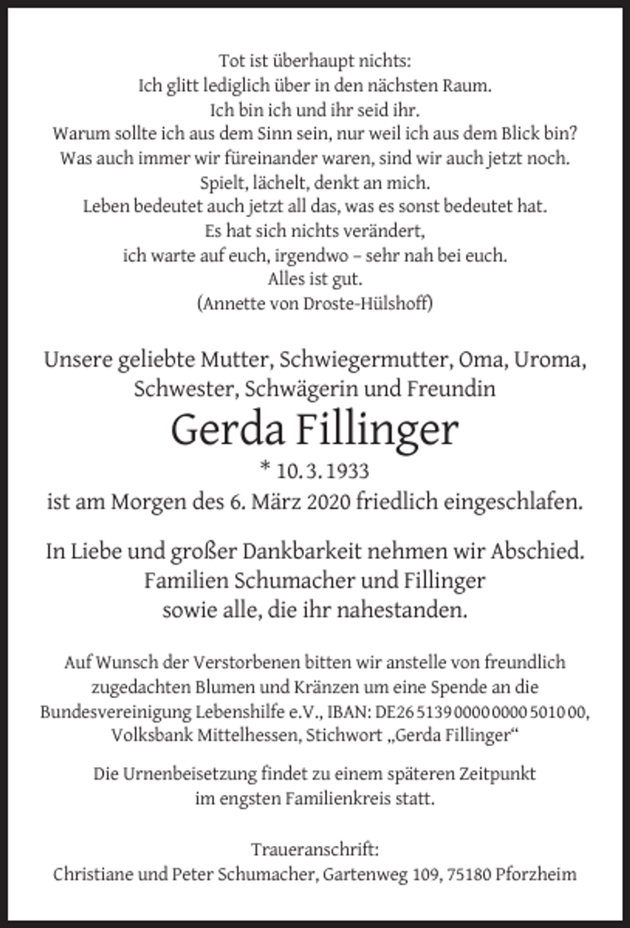 <p>Tot ist überhaupt nichts:<br />Ich glitt lediglich über in den nächsten Raum.<br />Ich bin ich und ihr seid ihr.<br />Warum sollte ich aus dem Sinn sein, nur weil ich aus dem Blick bin?<br />Was auch immer wir füreinander waren, sind wir auch jetzt noch.<br />Spielt, lächelt, denkt an mich.<br />Leben bedeutet auch jetzt all das, was es sonst bedeutet hat.<br />Es hat sich nichts verändert,<br />ich warte auf euch, irgendwo – sehr nah bei euch.<br />Alles ist gut.<br />(Annette von Droste-Hülshoff)</p><p>Unsere geliebte Mutter, Schwiegermutter, Oma, Uroma,<br />Schwester, Schwägerin und Freundin</p><p>Gerda Fillinger</p><p>* 10. 3. 1933<br />ist am Morgen des 6. März 2020 friedlich eingeschlafen.<br />In Liebe und großer Dankbarkeit nehmen wir Abschied.<br />Familien Schumacher und Fillinger<br />sowie alle, die ihr nahestanden.<br />Auf Wunsch der Verstorbenen bitten wir anstelle von freundlich<br />zugedachten Blumen und Kränzen um eine Spende an die<br />Bundesvereinigung Lebenshilfe e.V., IBAN: DE26 5139 5010,<br />Volksbank Mittelhessen, Stichwort „Gerda Fillinger“<br />Die Urnenbeisetzung ﬁndet zu einem späteren Zeitpunkt<br />im engsten Familienkreis statt.<br />Traueranschrift:<br />Christiane und Peter Schumacher, Gartenweg 109, 75180 Pforzheim</p>