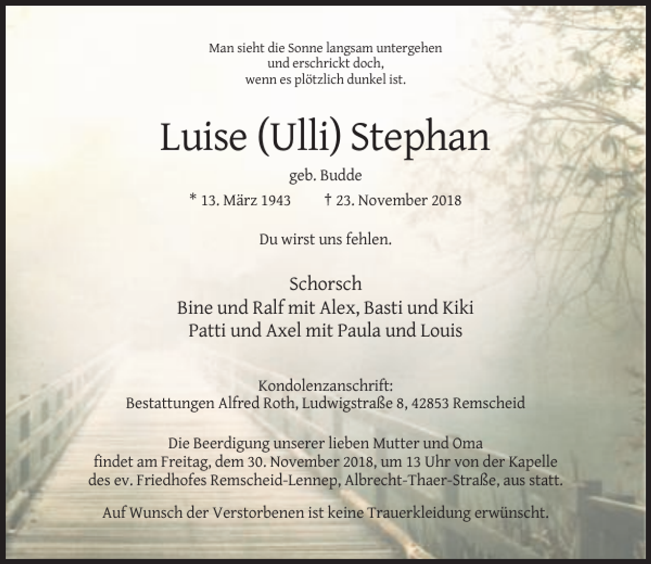 <p>Man sieht die Sonne langsam untergehen<br />und erschrickt doch,<br />wenn es plötzlich dunkel ist.</p><p>Luise (Ulli) Stephan<br />geb. Budde<br />* 13. März 1943<br />† 23. November 2018<br />Du wirst uns fehlen.</p><p>Schorsch<br />Bine und Ralf mit Alex, Basti und Kiki<br />Patti und Axel mit Paula und Louis<br />Kondolenzanschrift:<br />Bestattungen Alfred Roth, Ludwigstraße 8, 42853 Remscheid<br />Die Beerdigung unserer lieben Mutter und Oma<br />findet am Freitag, dem 30. November 2018, um 13 Uhr von der Kapelle<br />des ev. Friedhofes Remscheid-Lennep, Albrecht-Thaer-Straße, aus statt.<br />Auf Wunsch der Verstorbenen ist keine Trauerkleidung erwünscht.</p>