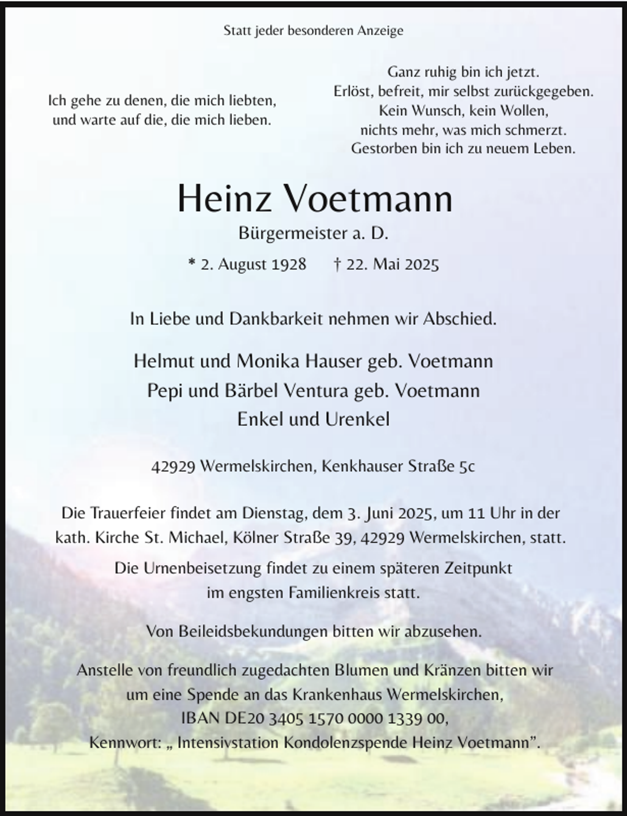 <p>Statt jeder besonderen Anzeige</p><p>Ich gehe zu denen, die mich liebten,<br />und warte auf die, die mich lieben.</p><p>Ganz ruhig bin ich jetzt.<br />Erlöst, befreit, mir selbst zurückgegeben.<br />Kein Wunsch, kein Wollen,<br />nichts mehr, was mich schmerzt.<br />Gestorben bin ich zu neuem Leben.</p><p>Heinz Voetmann<br />Bürgermeister a. D.</p><p>* 2. August 1928</p><p>† 22. Mai 2025</p><p>In Liebe und Dankbarkeit nehmen wir Abschied.</p><p>Helmut und Monika Hauser geb. Voetmann<br />Pepi und Bärbel Ventura geb. Voetmann<br />Enkel und Urenkel<br />42929 Wermelskirchen, Kenkhauser Straße 5c<br />Die Trauerfeier findet am Dienstag, dem 3. Juni 2025, um 11 Uhr in der<br />kath. Kirche St. Michael, Kölner Straße 39, 42929 Wermelskirchen, statt.<br />Die Urnenbeisetzung findet zu einem späteren Zeitpunkt<br />im engsten Familienkreis statt.<br />Von Beileidsbekundungen bitten wir abzusehen.<br />Anstelle von freundlich zugedachten Blumen und Kränzen bitten wir<br />um eine Spende an das Krankenhaus Wermelskirchen,<br />IBAN DE20 3405 157000 1339 00,<br />Kennwort: „ Intensivstation Kondolenzspende Heinz Voetmann”.</p>