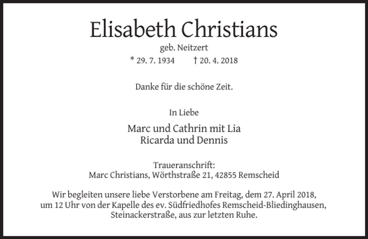 <p>Elisabeth Christians<br />geb. Neitzert<br />* 29. 7. 1934<br />† 20. 4. 2018<br />Danke für die schöne Zeit.<br />In Liebe</p><p>Marc und Cathrin mit Lia<br />Ricarda und Dennis<br />Traueranschrift:<br />Marc Christians, Wörthstraße 21, 42855 Remscheid<br />Wir begleiten unsere liebe Verstorbene am Freitag, dem 27. April 2018,<br />um 12 Uhr von der Kapelle des ev. Südfriedhofes Remscheid-Bliedinghausen,<br />Steinackerstraße, aus zur letzten Ruhe.</p>