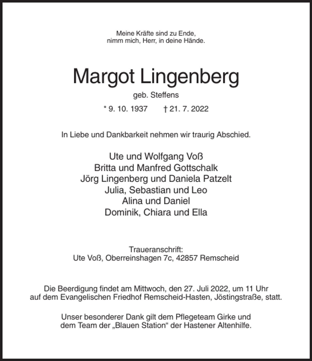 <p>Meine Kräfte sind zu Ende,<br />nimm mich, Herr, in deine Hände.</p><p>Margot Lingenberg<br />geb. Steffens<br />* 9. 10. 1937</p><p>† 21. 7. 2022</p><p>In Liebe und Dankbarkeit nehmen wir traurig Abschied.</p><p>Ute und Wolfgang Voß<br />Britta und Manfred Gottschalk<br />Jörg Lingenberg und Daniela Patzelt<br />Julia, Sebastian und Leo<br />Alina und Daniel<br />Dominik, Chiara und Ella</p><p>Traueranschrift:<br />Ute Voß, Oberreinshagen 7c, 42857 Remscheid</p><p>Die Beerdigung findet am Mittwoch, den 27. Juli 2022, um 11 Uhr<br />auf dem Evangelischen Friedhof Remscheid-Hasten, Jöstingstraße, statt.<br />Unser besonderer Dank gilt dem Pflegeteam Girke und<br />dem Team der „Blauen Station“ der Hastener Altenhilfe.</p>