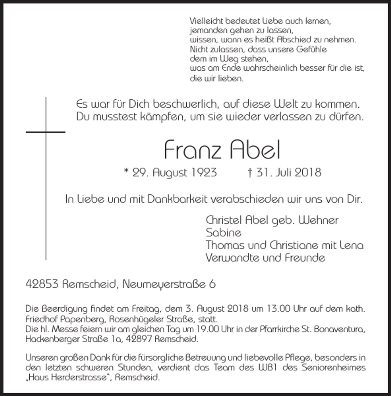 <p>Vielleicht bedeutet Liebe auch lernen,<br />jemanden gehen zu lassen,<br />wissen, wann es heißt Abschied zu nehmen.<br />Nicht zulassen, dass unsere Gefühle<br />dem im Weg stehen,<br />was am Ende wahrscheinlich besser für die ist,<br />die wir lieben.</p><p>Es war für Dich beschwerlich, auf diese Welt zu kommen.<br />Du musstest kämpfen, um sie wieder verlassen zu dürfen.</p><p>Franz Abel</p><p>* 29. August 1923</p><p>† 31. Juli 2018</p><p>In Liebe und mit Dankbarkeit verabschieden wir uns von Dir.<br />Christel Abel geb. Wehner<br />Sabine<br />Thomas und Christiane mit Lena<br />Verwandte und Freunde<br />42853 Remscheid, Neumeyerstraße 6<br />Die Beerdigung findet am Freitag, dem 3. August 2018 um 13.00 Uhr auf dem kath.<br />Friedhof Papenberg, Rosenhügeler Straße, statt.<br />Die hl. Messe feiern wir am gleichen Tag um 19.00 Uhr in der Pfarrkirche St. Bonaventura,<br />Hackenberger Straße 1a, 42897 Remscheid.<br />Unseren großen Dank für die fürsorgliche Betreuung und liebevolle Pﬂege, besonders in<br />den letzten schweren Stunden, verdient das Team des WB1 des Seniorenheimes<br />„Haus Herderstrasse“, Remscheid.</p>