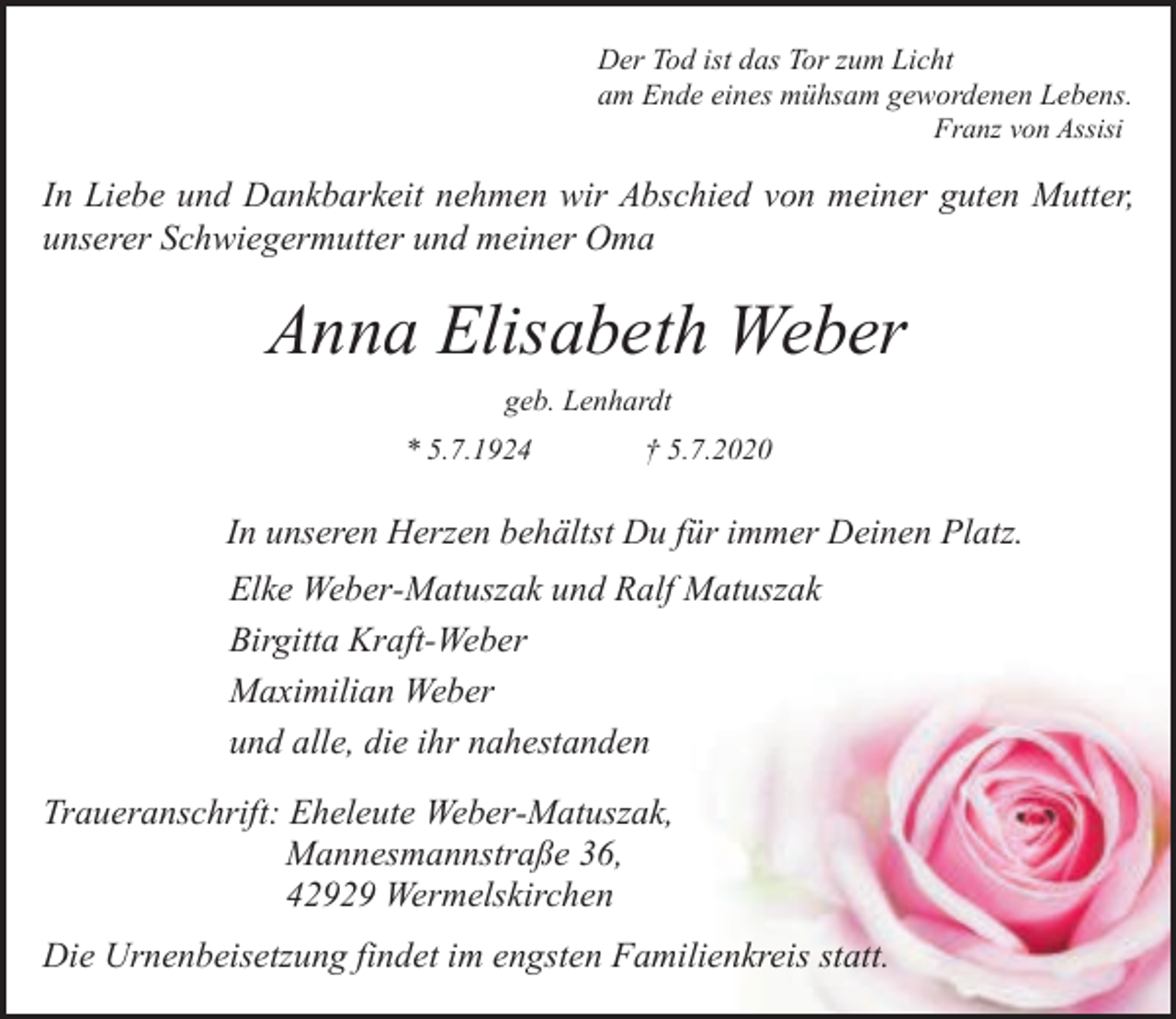 <p>Der Tod ist das Tor zum Licht<br />am Ende eines mühsam gewordenen Lebens.<br />Franz von Assisi</p><p>In Liebe und Dankbarkeit nehmen wir Abschied von meiner guten Mutter,<br />unserer Schwiegermutter und meiner Oma</p><p>Anna Elisabeth Weber<br />geb. Lenhardt<br />* 5.7.1924</p><p>† 5.7.2020</p><p>In unseren Herzen behältst Du für immer Deinen Platz.<br />Elke Weber-Matuszak und Ralf Matuszak<br />Birgitta Kraft-Weber<br />Maximilian Weber<br />und alle, die ihr nahestanden<br />Traueranschrift: Eheleute Weber-Matuszak,<br />Mannesmannstraße 36,<br />42929 Wermelskirchen<br />Die Urnenbeisetzung findet im engsten Familienkreis statt.</p>