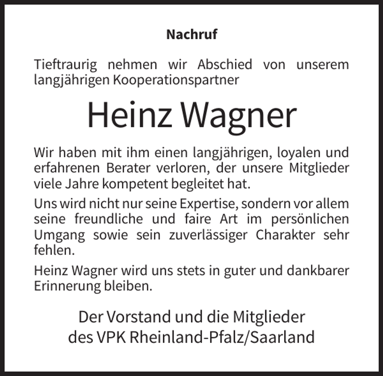 <p>Nachruf<br />Tieftraurig nehmen wir Abschied von unserem<br />langjährigen Kooperationspartner</p><p>Heinz Wagner<br />Wir haben mit ihm einen langjährigen, loyalen und<br />erfahrenen Berater verloren, der unsere Mitglieder<br />viele Jahre kompetent begleitet hat.<br />Uns wird nicht nur seine Expertise, sondern vor allem<br />seine freundliche und faire Art im persönlichen<br />Umgang sowie sein zuverlässiger Charakter sehr<br />fehlen.<br />Heinz Wagner wird uns stets in guter und dankbarer<br />Erinnerung bleiben.</p><p>Der Vorstand und die Mitglieder<br />des VPK Rheinland-Pfalz/Saarland</p>