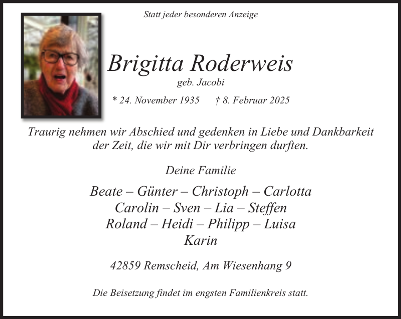 <p>Statt jeder besonderen Anzeige</p><p>Brigitta Roderweis<br />geb. Jacobi</p><p>* 24. November 1935</p><p>† 8. Februar 2025</p><p>Traurig nehmen wir Abschied und gedenken in Liebe und Dankbarkeit<br />der Zeit, die wir mit Dir verbringen durften.<br />Deine Familie</p><p>Beate – Günter – Christoph – Carlotta<br />Carolin – Sven – Lia – Steffen<br />Roland – Heidi – Philipp – Luisa<br />Karin<br />42859 Remscheid, Am Wiesenhang 9<br />Die Beisetzung findet im engsten Familienkreis statt.</p>