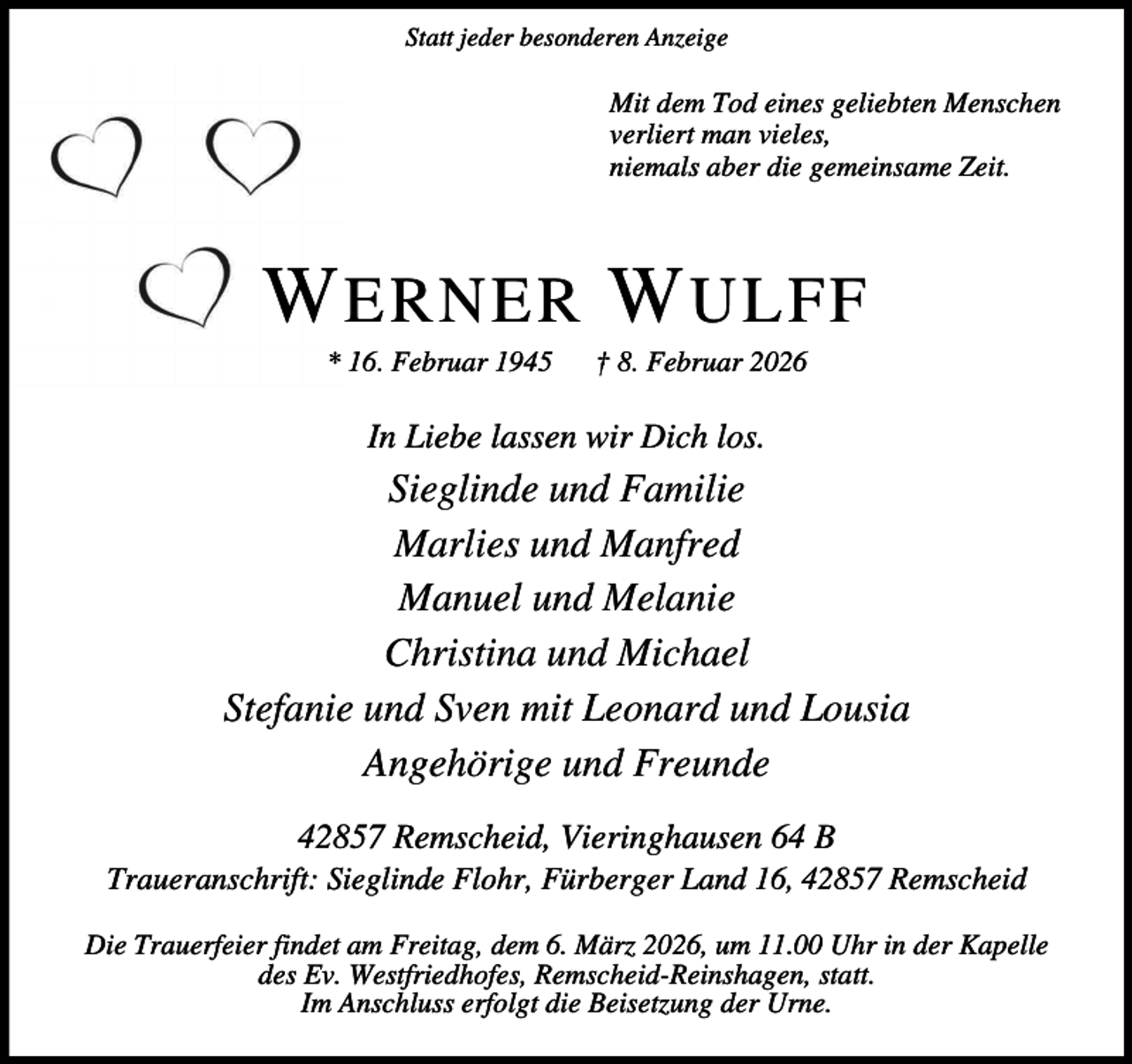 <p>Statt jeder besonderen Anzeige</p><p>Mit dem Tod eines geliebten Menschen<br />verliert man vieles,<br />niemals aber die gemeinsame Zeit.</p><p>W ERNER W ULFF<br />* 16. Februar 1945</p><p>† 8. Februar 2026</p><p>In Liebe lassen wir Dich los.</p><p>Sieglinde und Familie<br />Marlies und Manfred<br />Manuel und Melanie<br />Christina und Michael<br />Stefanie und Sven mit Leonard und Lousia<br />Angehörige und Freunde<br />42857 Remscheid, Vieringhausen 64 B</p><p>Traueranschrift: Sieglinde Flohr, Fürberger Land 16, 42857 Remscheid<br />Die Trauerfeier findet am Freitag, dem 6. März 2026, um 11.00 Uhr in der Kapelle<br />des Ev. Westfriedhofes, Remscheid-Reinshagen, statt.<br />Im Anschluss erfolgt die Beisetzung der Urne.</p>