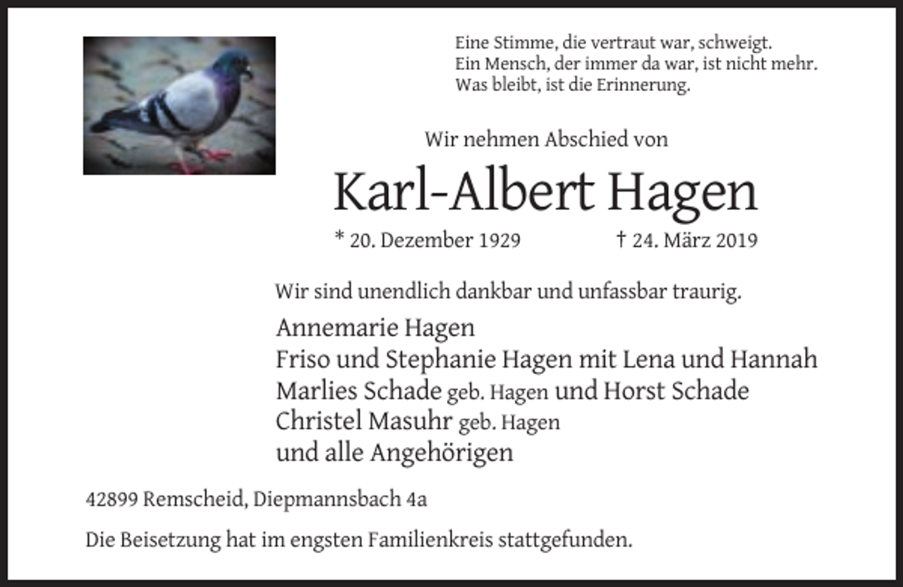 <p>Eine Stimme, die vertraut war, schweigt.<br />Ein Mensch, der immer da war, ist nicht mehr.<br />Was bleibt, ist die Erinnerung.</p><p>Wir nehmen Abschied von</p><p>Karl-Albert Hagen<br />* 20. Dezember 1929</p><p>† 24. März 2019</p><p>Wir sind unendlich dankbar und unfassbar traurig.</p><p>Annemarie Hagen<br />Friso und Stephanie Hagen mit Lena und Hannah<br />Marlies Schade geb. Hagen und Horst Schade<br />Christel Masuhr geb. Hagen<br />und alle Angehörigen<br />42899 Remscheid, Diepmannsbach 4a<br />Die Beisetzung hat im engsten Familienkreis stattgefunden.</p>