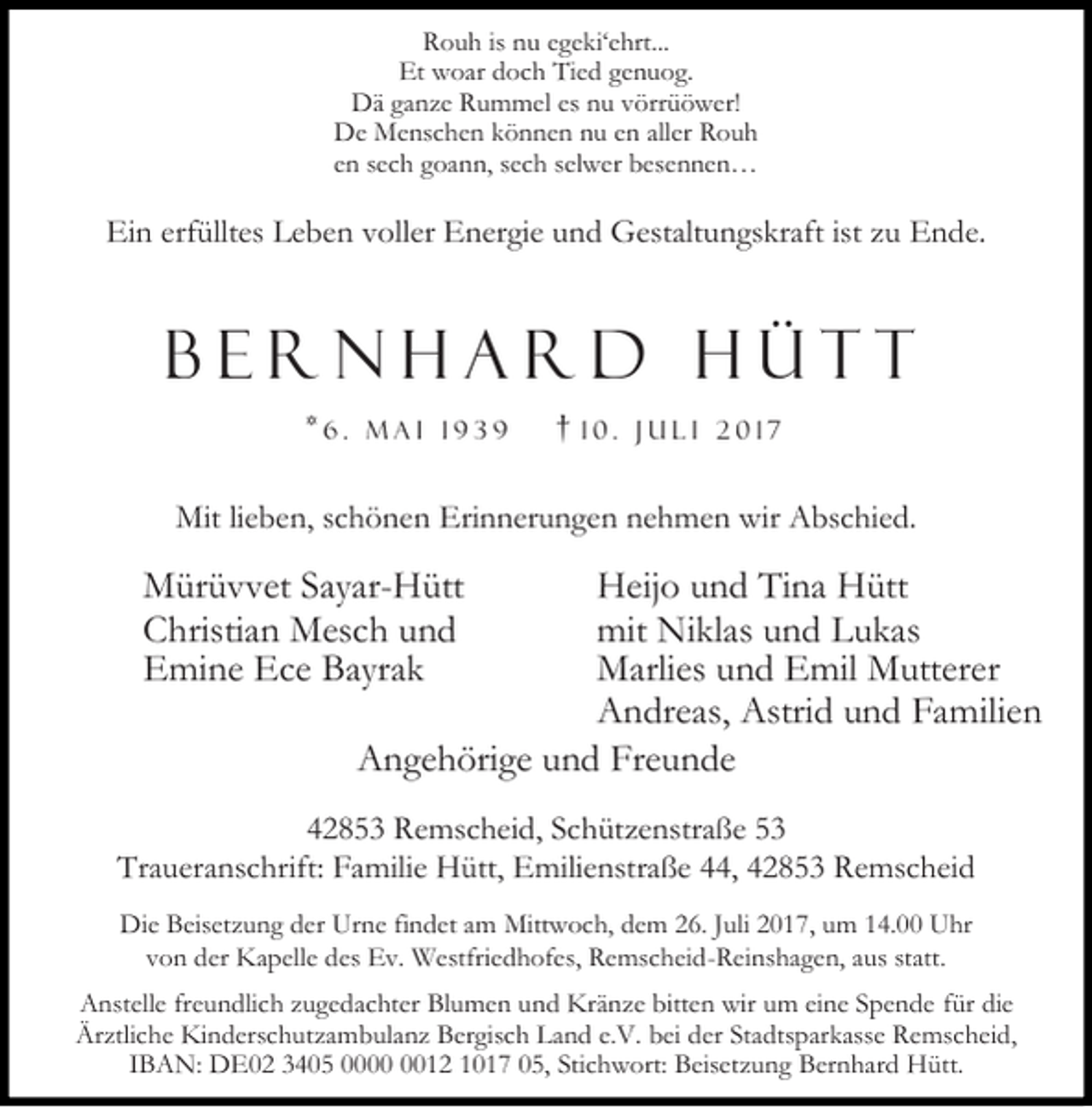 <p>Rouh is nu egeki‘ehrt...<br />Et woar doch Tied genuog.<br />Dä ganze Rummel es nu vörrüöwer!<br />De Menschen können nu en aller Rouh<br />en sech goann, sech selwer besennen…</p><p>Ein erfülltes Leben voller Energie und Gestaltungskraft ist zu Ende.</p><p>Bernhard Hütt<br />*6.</p><p>Mai 1939</p><p>†</p><p>10. Juli 2017</p><p>Mit lieben, schönen Erinnerungen nehmen wir Abschied.</p><p>Mürüvvet Sayar-Hütt<br />Christian Mesch und<br />Emine Ece Bayrak</p><p>Heijo und Tina Hütt<br />mit Niklas und Lukas<br />Marlies und Emil Mutterer<br />Andreas, Astrid und Familien<br />Angehörige und Freunde</p><p>42853 Remscheid, Schützenstraße 53<br />Traueranschrift: Familie Hütt, Emilienstraße 44, 42853 Remscheid<br />Die Beisetzung der Urne findet am Mittwoch, dem 26. Juli 2017, um 14.00 Uhr<br />von der Kapelle des Ev. Westfriedhofes, Remscheid-Reinshagen, aus statt.<br />Anstelle freundlich zugedachter Blumen und Kränze bitten wir um eine Spende für die<br />Ärztliche Kinderschutzambulanz Bergisch Land e.V. bei der Stadtsparkasse Remscheid,<br />IBAN: DE02 3405 0012 1017 05, Stichwort: Beisetzung Bernhard Hütt.</p>