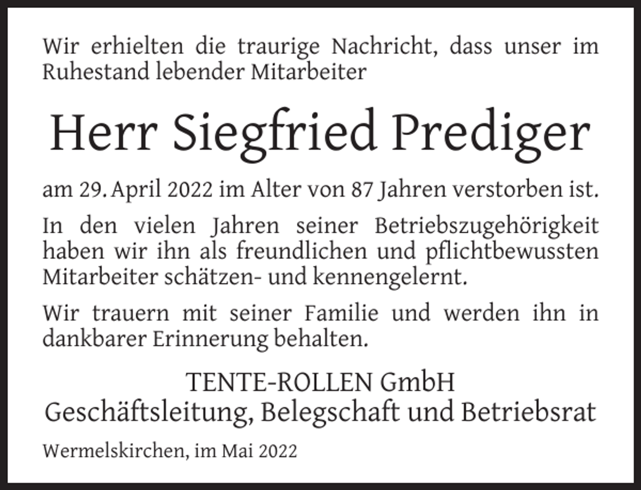 <p>Wir erhielten die traurige Nachricht, dass unser im<br />Ruhestand lebender Mitarbeiter</p><p>Herr Siegfried Prediger<br />am 29. April 2022 im Alter von 87 Jahren verstorben ist.<br />In den vielen Jahren seiner Betriebszugehörigkeit<br />haben wir ihn als freundlichen und pﬂichtbewussten<br />Mitarbeiter schätzen- und kennengelernt.<br />Wir trauern mit seiner Familie und werden ihn in<br />dankbarer Erinnerung behalten.</p><p>TENTE-ROLLEN GmbH<br />Geschäftsleitung, Belegschaft und Betriebsrat<br />Wermelskirchen, im Mai 2022</p>