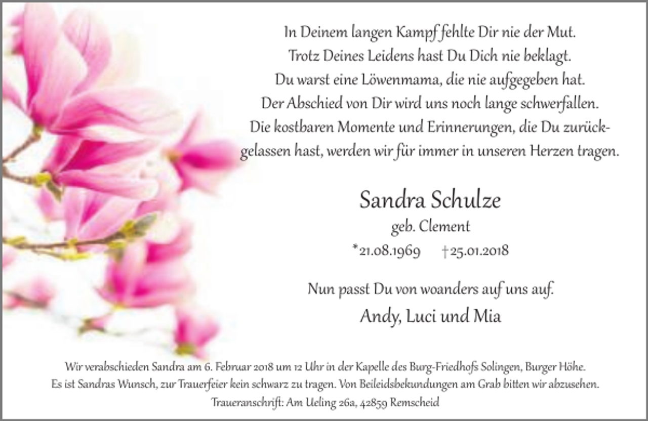 <p>In Deinem langen Kampf fehlte Dir nie der Mut.<br />Trotz Deines Leidens hast Du Dich nie beklagt.<br />Du warst eine Löwenmama, die nie aufgegeben hat.<br />Der Abschied von Dir wird uns noch lange schwerfallen.<br />Die kostbaren Momente und Erinnerungen, die Du zurückgelassen hast, werden wir für immer in unseren Herzen tragen.</p><p>Sandra Schulze</p><p>geb. Clement<br />*21.08.1969 † 25.01.2018<br />Nun passt Du von woanders auf uns auf.</p><p>Andy, Luci und Mia</p><p>Wir verabschieden Sandra am 6. Februar 2018 um 12 Uhr in der Kapelle des Burg-Friedhofs Solingen, Burger Höhe.<br />Es ist Sandras Wunsch, zur Trauerfeier kein schwarz zu tragen. Von Beileidsbekundungen am Grab bitten wir abzusehen.<br />Traueranschrift: Am Ueling 26a, 42859 Remscheid</p>