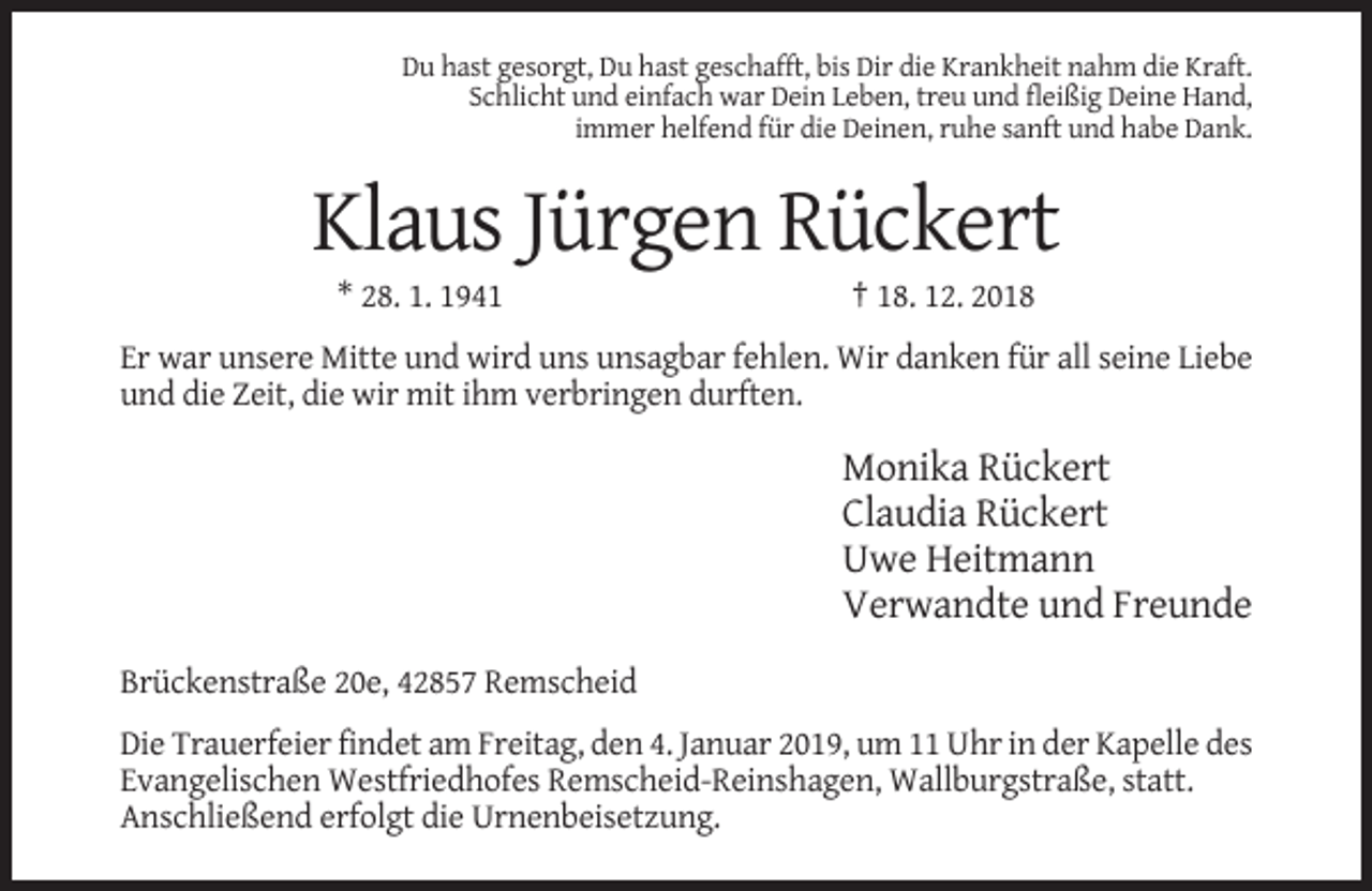 <p>Du hast gesorgt, Du hast geschafft, bis Dir die Krankheit nahm die Kraft.<br />Schlicht und einfach war Dein Leben, treu und fleißig Deine Hand,<br />immer helfend für die Deinen, ruhe sanft und habe Dank.</p><p>Klaus Jürgen Rückert<br />* 28. 1. 1941</p><p>† 18. 12. 2018</p><p>Er war unsere Mitte und wird uns unsagbar fehlen. Wir danken für all seine Liebe<br />und die Zeit, die wir mit ihm verbringen durften.</p><p>Monika Rückert<br />Claudia Rückert<br />Uwe Heitmann<br />Verwandte und Freunde<br />Brückenstraße 20e, 42857 Remscheid<br />Die Trauerfeier findet am Freitag, den 4. Januar 2019, um 11 Uhr in der Kapelle des<br />Evangelischen Westfriedhofes Remscheid-Reinshagen, Wallburgstraße, statt.<br />Anschließend erfolgt die Urnenbeisetzung.</p>