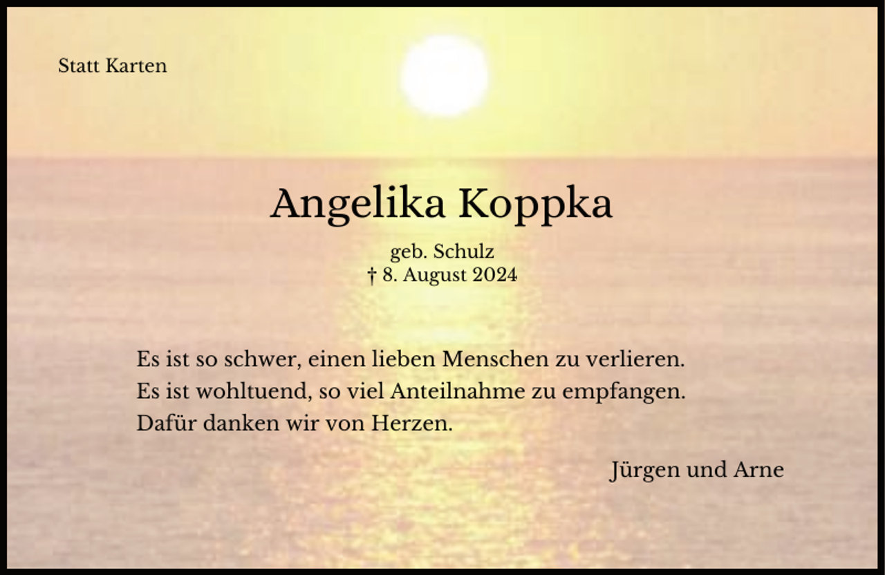 <p>Statt Karten</p><p>Angelika Koppka<br />geb. Schulz<br />† 8. August 2024</p><p>Es ist so schwer, einen lieben Menschen zu verlieren.<br />Es ist wohltuend, so viel Anteilnahme zu empfangen.<br />Dafür danken wir von Herzen.</p><p>Jürgen und Arne</p>