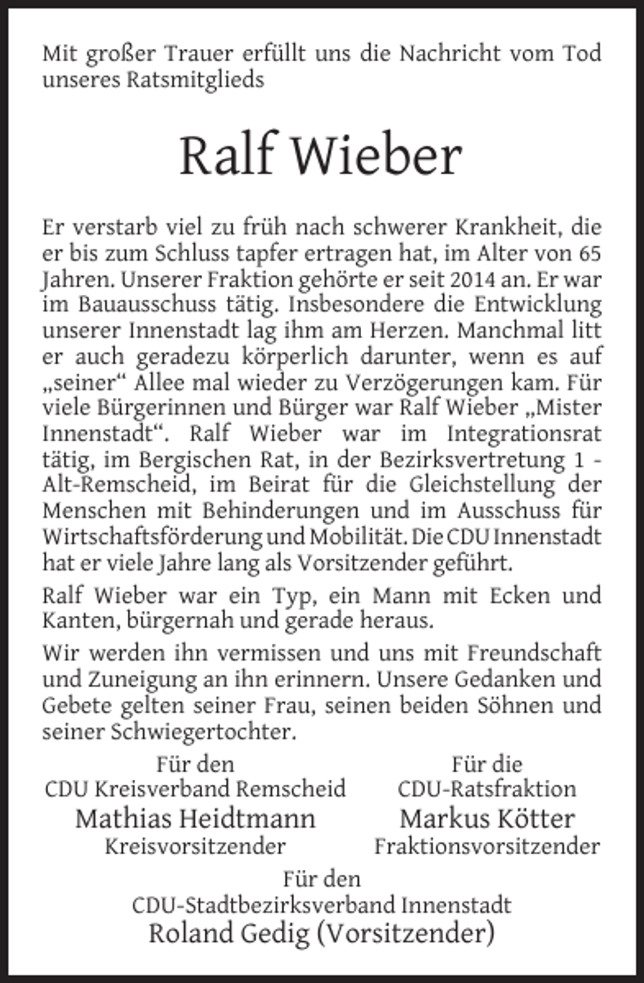 <p>Mit großer Trauer erfüllt uns die Nachricht vom Tod<br />unseres Ratsmitglieds</p><p>Ralf Wieber<br />Er verstarb viel zu früh nach schwerer Krankheit, die<br />er bis zum Schluss tapfer ertragen hat, im Alter von 65<br />Jahren. Unserer Fraktion gehörte er seit 2014 an. Er war<br />im Bauausschuss tätig. Insbesondere die Entwicklung<br />unserer Innenstadt lag ihm am Herzen. Manchmal litt<br />er auch geradezu körperlich darunter, wenn es auf<br />„seiner“ Allee mal wieder zu Verzögerungen kam. Für<br />viele Bürgerinnen und Bürger war Ralf Wieber „Mister<br />Innenstadt“. Ralf Wieber war im Integrationsrat<br />tätig, im Bergischen Rat, in der Bezirksvertretung 1 Alt-Remscheid, im Beirat für die Gleichstellung der<br />Menschen mit Behinderungen und im Ausschuss für<br />Wirtschaftsförderung und Mobilität. Die CDU Innenstadt<br />hat er viele Jahre lang als Vorsitzender geführt.<br />Ralf Wieber war ein Typ, ein Mann mit Ecken und<br />Kanten, bürgernah und gerade heraus.<br />Wir werden ihn vermissen und uns mit Freundschaft<br />und Zuneigung an ihn erinnern. Unsere Gedanken und<br />Gebete gelten seiner Frau, seinen beiden Söhnen und<br />seiner Schwiegertochter.<br />Für die<br />Für den<br />CDU-Ratsfraktion<br />CDU Kreisverband Remscheid</p><p>Mathias Heidtmann</p><p>Markus Kötter</p><p>Fraktionsvorsitzender<br />Kreisvorsitzender<br />Für den<br />CDU-Stadtbezirksverband Innenstadt</p><p>Roland Gedig (Vorsitzender)</p>